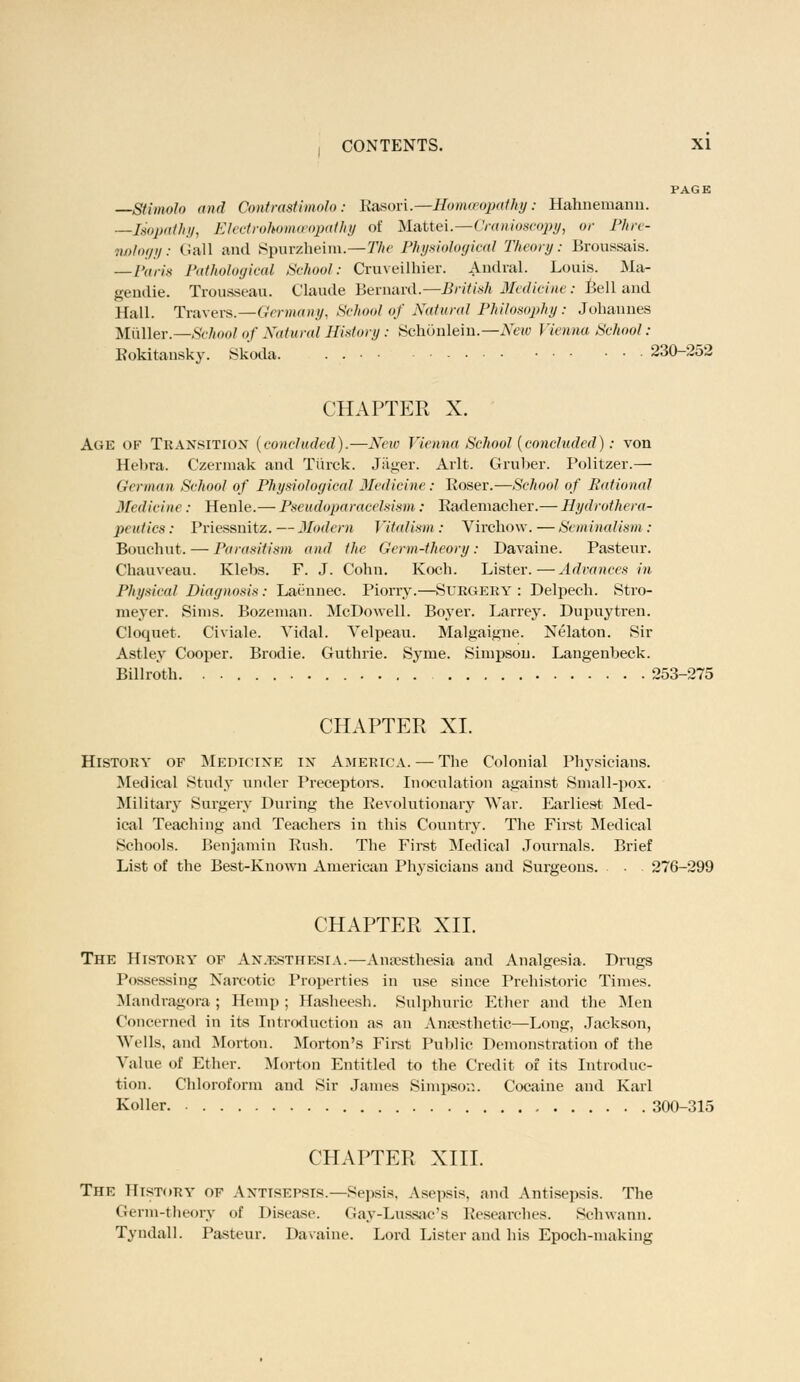 PAGE —Stimolo and ContrasHmolo: Rasori.—Homoeopathy: Hahnemann. —Jsopathy, Electrohomoeopathy of Mattei.—Cranioscopy, or Phre- nology: Gall and Spurzheim.—The Physiological Theory: Broussais. — Pari* Pathological School: Cruveilhier. Andral. Louis. Ma- gendie. Trousseau. Claude Bernard.—British Medicine: Bell and Hall. Travels.—Germany, School of Natural Philosophy: Johannes Muller.—School of Natural History : Schonlein.—New Vienna, School : Kokitansky. Skoda. . 230-252 CHAPTER X. Age of Transition (concluded).—New Vienna School (concluded): von Eebra. Czermak and Tiirck. Jager. Arlt. Gruber. Politzer.— German School of Physiological Medicine: Roser.—School of Rational Medicine : Henle.— Pseudoparacelsism : Rademacher.— Hydrothera- peutics: Priessnitz.—Modem Vitalism : Virchow.—Seminalism : Bouchut.— Parasitism and the Germ-theory: Davaine. Pasteur. Chauveau. Klebs. F. J. Cohn. Koch. Lister.—Advances in Physical Diagnosis: Laennec. Piorry.—SUBGEKY : Delpech. Stro- meyer. Sims. Bozeman. McDowell. Boyer. Larrey. Dupuytren. Cloquet. Civiale. Vidal. Velpean. Malgaigne. Nelaton. Sir Astley Cooper. Brodie. Guthrie. Syme. Simpson. Langenheck. Billroth. . 253-275 CHAPTER XL History of Medicine in America. — The Colonial Physicians. Medical Study under Preceptors. Inoculation against Small-pox. Military Surgery During the Revolutionary War. Earliest Med- ical Teaching and Teachers in this Country. The First Medical Schools. Benjamin Push. The First Medical Journals. Brief List of the Best-Known American Physicians and Surgeons. . 276-299 CHAPTER XII. The History of An.esthesia.—Anaesthesia and Analgesia. Drugs Possessing Narcotic Properties in use since Prehistoric Times. Mandragora ; Hemp; Hasheesh. Sulphuric Ether and the Men Concerned in its Introduction as an Anaesthetic—Long, Jackson, Wells, and Morton. Morton's First Public Demonstration of the Value of Ether. Morton Entitled to the Credit of its Introduc- tion. Chloroform and Sir James Simpson. Cocaine and Kail Koller 300-315 CHAPTER XIII. The History of Antisepsis.—Sepsis. Asepsis, and Antisepsis. The Germ-theory of Disease. Gay-Lussac's Researches. Schwann. Tyndall. Pasteur. Davaine. Lord Lister and his Epoch-making