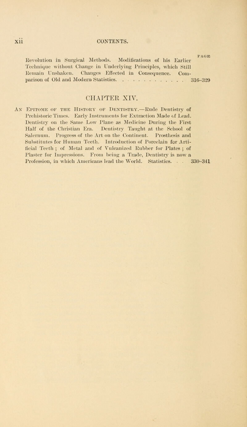 Revolution in Surgical Methods. Modifications of his Earlier Technique without Change in Underlying Principles, which Still Remain Unshaken. Changes Effected in Consequence. Com- parison of Old and Modern Statistics 316-329 CHAPTER XIV. Ax Epitome of the History of Dentistry.—Rude Dentistry of Prehistoric Times. Early Instruments for Extraction Made of Lead. Dentistry on the Same Low Plane as Medicine During the First Half of the Christian Era. Dentistry Taught at the School of Salernum. Progress of the Art on the Continent. Prosthesis and Substitutes for Human Teeth. Introduction of Porcelain for Arti- ficial Teeth ; of Metal and of Vulcanized Rubber for Plates ; of Plaster for Impressions. From being a Trade, Dentistry is now a Profession, in which Americans lead the World. Statistics. ■ . 330-341