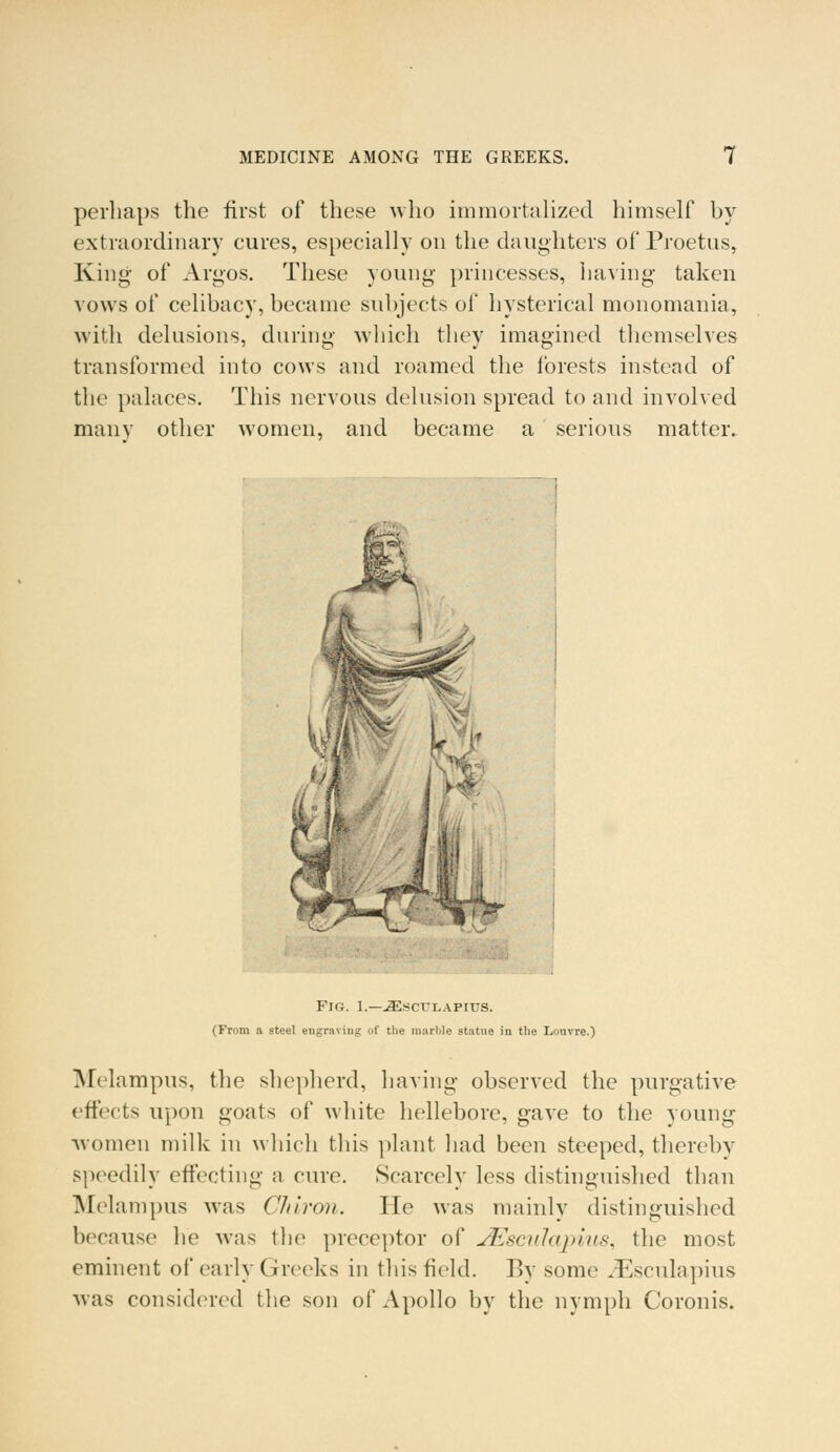 perhaps the first of these who immortalized himself by extraordinary cures, especially on the daughters of Proetus, King of Argos. These young princesses, having taken vows of celibacy, became subjects of hysterical monomania, with delusions, during which they imagined themselves transformed into cows and roamed the forests instead of the palaces. This nervous delusion spread to and involved many other women, and became a serious matter. Fig. 1.—iEscuLAPius. (From a steel engraving of the marble statue in the Louvre.) Melampus, the shepherd, having observed the purgative effects upon goats of white hellebore, gave to the young ■women milk in which this plant had been steeped, thereby speedily effecting a cure. Scarcely less distinguished than Melampus was Cliiron. He was mainly distinguished because he was the preceptor of jEscuIapius, the most eminent of early Greeks in this field. P>v some ^Esculapius was considered the son of Apollo by the nymph Coronis.