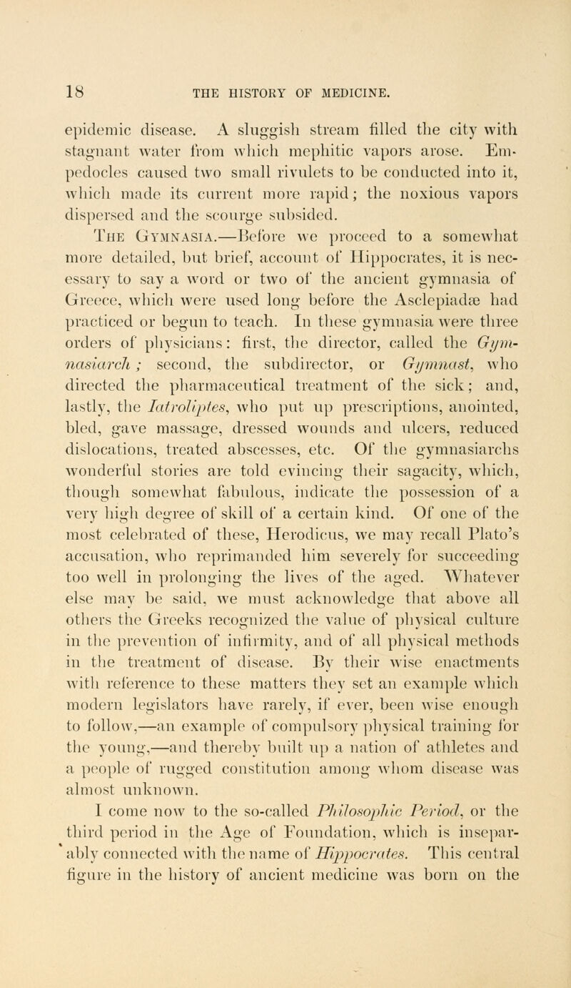 epidemic disease. A sluggish stream filled the city with stagnant water from which mephitic vapors arose. Em- pedocles caused two small rivulets to be conducted into it, which made its current more rapid; the noxious vapors dispersed and the scourge subsided. The Gymnasia.—Before we proceed to a somewhat more detailed, but brief, account of Hippocrates, it is nec- essary to say a word or two of the ancient gymnasia of Greece, which were used long before the Asclepiadas had practiced or begun to teach. In these gymnasia were three orders of physicians: first, the director, called the Gym- nasiarch; second, the subdirector, or Gymnast, who directed the pharmaceutical treatment of the sick; and, lastly, the latroliptes, who put up prescriptions, anointed, bled, gave massage, dressed wounds and ulcers, reduced dislocations, treated abscesses, etc. Of the gymnasiarchs wonderful stories are told evincing their sagacity, which, though somewhat fabulous, indicate the possession of a very high degree of skill of a certain kind. Of one of the most celebrated of these, Herodicus, we may recall Plato's accusation, who reprimanded him severely for succeeding too well in prolonging the lives of the aged. Whatever else may be said, we must acknowledge that above all others the Greeks recognized the value of physical culture in the prevention of infirmity, and of all physical methods in the treatment of disease. By their wise enactments with reference to these matters they set an example which modern legislators have rarely, if ever, been wise enough to follow,—an example of compulsory physical training for the young,—and thereby built up a nation of athletes and a people of rugged constitution among whom disease was almost unknown. I come now to the so-called Philosophic Period, or the third period in the Age of Foundation, which is insepar- ably connected with the name of Hippocrates. This central figure in the history of ancient medicine was born on the