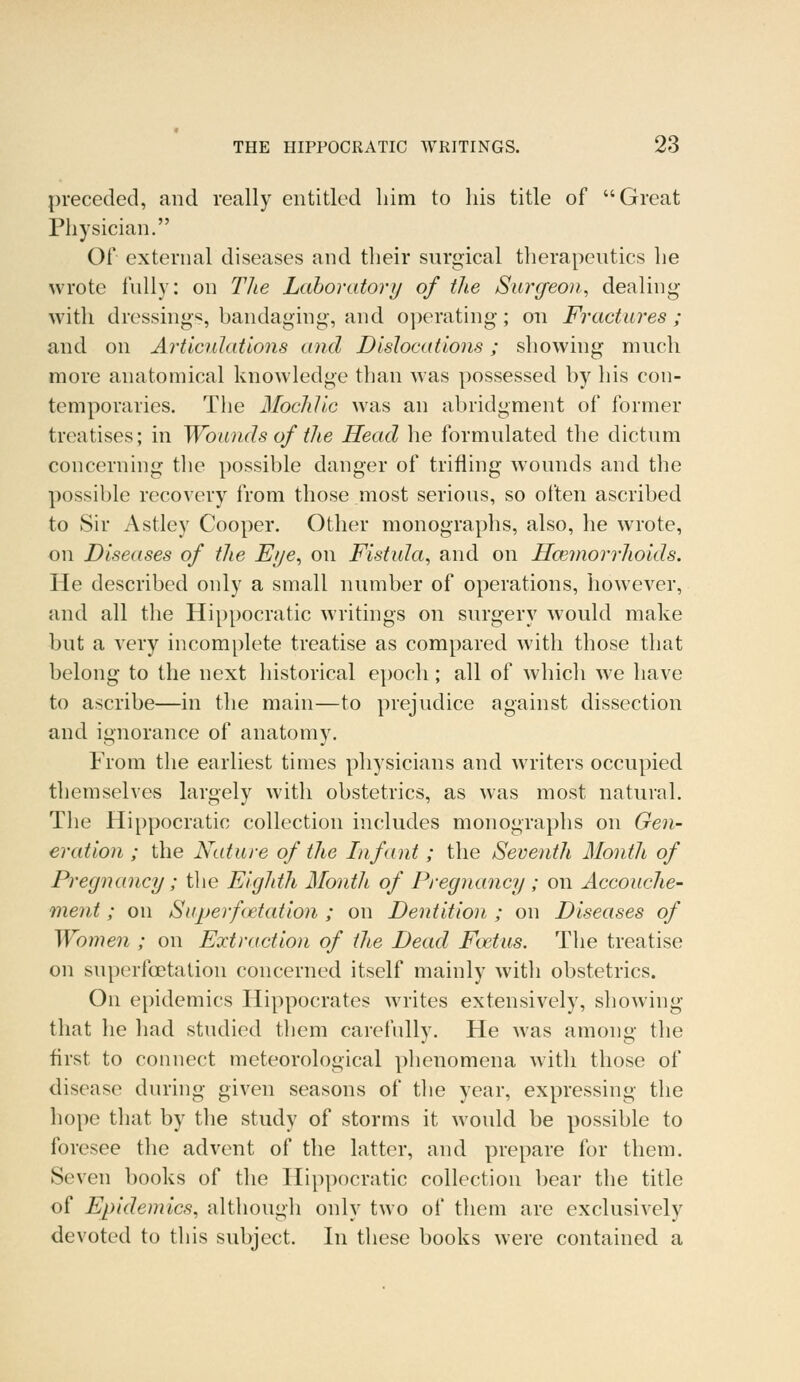 preceded, and really entitled him to his title of Great Physician. Of external diseases and their surgical therapeutics he wrote fully: on The Laboratory of the Surgeon, dealing with dressings, bandaging, and operating; on Fractures ; and on Articulations and Dislocations; showing much more anatomical knowledge than was possessed by his con- temporaries. The Mochlic was an abridgment of former treatises; in Wounds of the Head he formulated the dictum concerning the possible danger of trifling wounds and the possible recovery from those most serious, so often ascribed to Sir Astley Cooper. Other monographs, also, he wrote, on Diseases of the Eye, on Fistula, and on Haemorrhoids. He described only a small number of operations, however, and all the Hippocratic writings on surgery would make but a very incomplete treatise as compared with those that belong to the next historical epoch; all of which we have to ascribe—in the main—to prejudice against dissection and ignorance of anatomy. From the earliest times physicians and writers occupied themselves largely with obstetrics, as was most natural. The Hippocratic collection includes monographs on Gen- eration ; the Nature of the Infant ; the Seventh Month of Pregnancy; the Eighth Month of Pregnancy ; on Accouche- ment ; on Super fetation ; on Dentition ; on Diseases of Women ; on Extraction of the Dead Foetus. The treatise on superfcetation concerned itself mainly with obstetrics. On epidemics Hippocrates writes extensively, showing that lie had studied them carefully. He was among the first to connect meteorological phenomena with those of disease during given seasons of the year, expressing the hope that by the study of storms it would be possible to foresee the advent of the latter, and prepare for them. Seven books of the Hippocratic collection bear the title of Epidemics, although only two of them are exclusively devoted to this subject. In these books were contained a