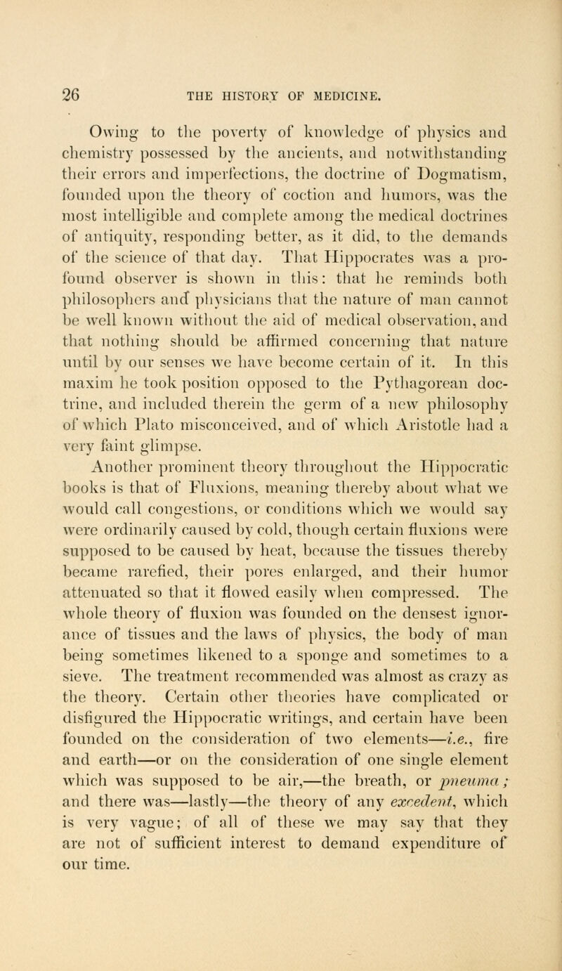 Owing- to the poverty of knowledge of physics and chemistry possessed by the ancients, and notwithstanding their errors and imperfections, the doctrine of Dogmatism, founded upon the theory of coction and humors, was the most intelligible and complete among the medical doctrines of antiquity, responding better, as it did, to the demands of the science of that day. That Hippocrates was a pro- found observer is shown in this: that he reminds both philosophers and physicians that the nature of man cannot be well known without the aid of medical observation, and that nothing should be affirmed concerning that nature until by our senses we have become certain of it. In this maxim he took position opposed to the Pythagorean doc- trine, and included therein the germ of a new philosophy of which Plato misconceived, and of which Aristotle had a very faint glimpse. Another prominent theory throughout the Hippocratic books is that of Fluxions, meaning thereby about what we would call congestions, or conditions which we would say were ordinarily caused by cold, though certain fluxions were supposed to be caused by heat, because the tissues thereby became rarefied, their pores enlarged, and their humor attenuated so that it flowed easily when compressed. The whole theory of fluxion was founded on the densest ignor- ance of tissues and the laws of physics, the body of man being sometimes likened to a sponge and sometimes to a sieve. The treatment recommended was almost as crazy as the theory. Certain other theories have complicated or disfigured the Hippocratic writings, and certain have been founded on the consideration of two elements—i.e., fire and earth—or on the consideration of one single element which was supposed to be air,—the breath, or pneuma ; and there was—lastly—the theory of any excedent, which is very vague; of all of these we may say that they are not of sufficient interest to demand expenditure of our time.