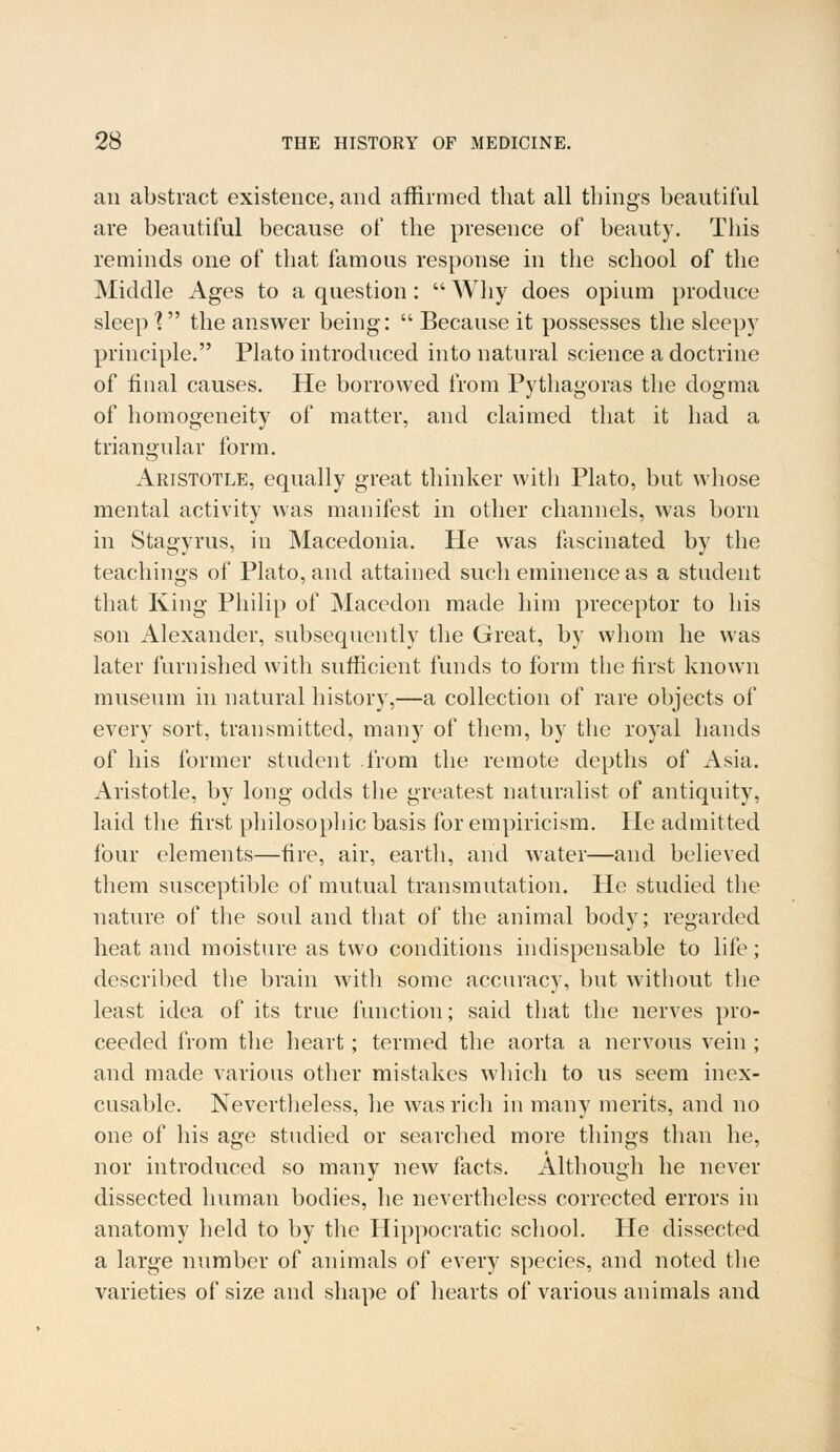 an abstract existence, and affirmed that all things beautiful are beautiful because of the presence of beauty. This reminds one of that famous response in the school of the Middle Ages to a question :  Why does opium produce sleep 1 the answer being:  Because it possesses the sleepy principle. Plato introduced into natural science a doctrine of final causes. He borrowed from Pythagoras the dogma of homogeneity of matter, and claimed that it had a triangular form. Aristotle, equally great thinker with Plato, but whose mental activity was manifest in other channels, was born in Stagyrus, in Macedonia. He was fascinated by the teachings of Plato, and attained such eminence as a student that King Philip of Macedon made him preceptor to his son Alexander, subsequently the Great, by whom he was later furnished with sufficient funds to form the first known museum in natural history,—a collection of rare objects of every sort, transmitted, many of them, by the royal hands of his former student from the remote depths of Asia. Aristotle, by long odds the greatest naturalist of antiquity, laid the first philosophic basis for empiricism. He admitted four elements—fire, air, earth, and water—and believed them susceptible of mutual transmutation. He studied the nature of the soul and that of the animal body; regarded heat and moisture as two conditions indispensable to life; described the brain with some accuracy, but without the least idea of its true function; said that the nerves pro- ceeded from the heart; termed the aorta a nervous vein ; and made various other mistakes which to us seem inex- cusable. Nevertheless, he was rich in many merits, and no one of his age studied or searched more things than he, nor introduced so many new facts. Although he never dissected human bodies, he nevertheless corrected errors in anatomy held to by the Hippocratic school. He dissected a large number of animals of every species, and noted the varieties of size and shape of hearts of various animals and
