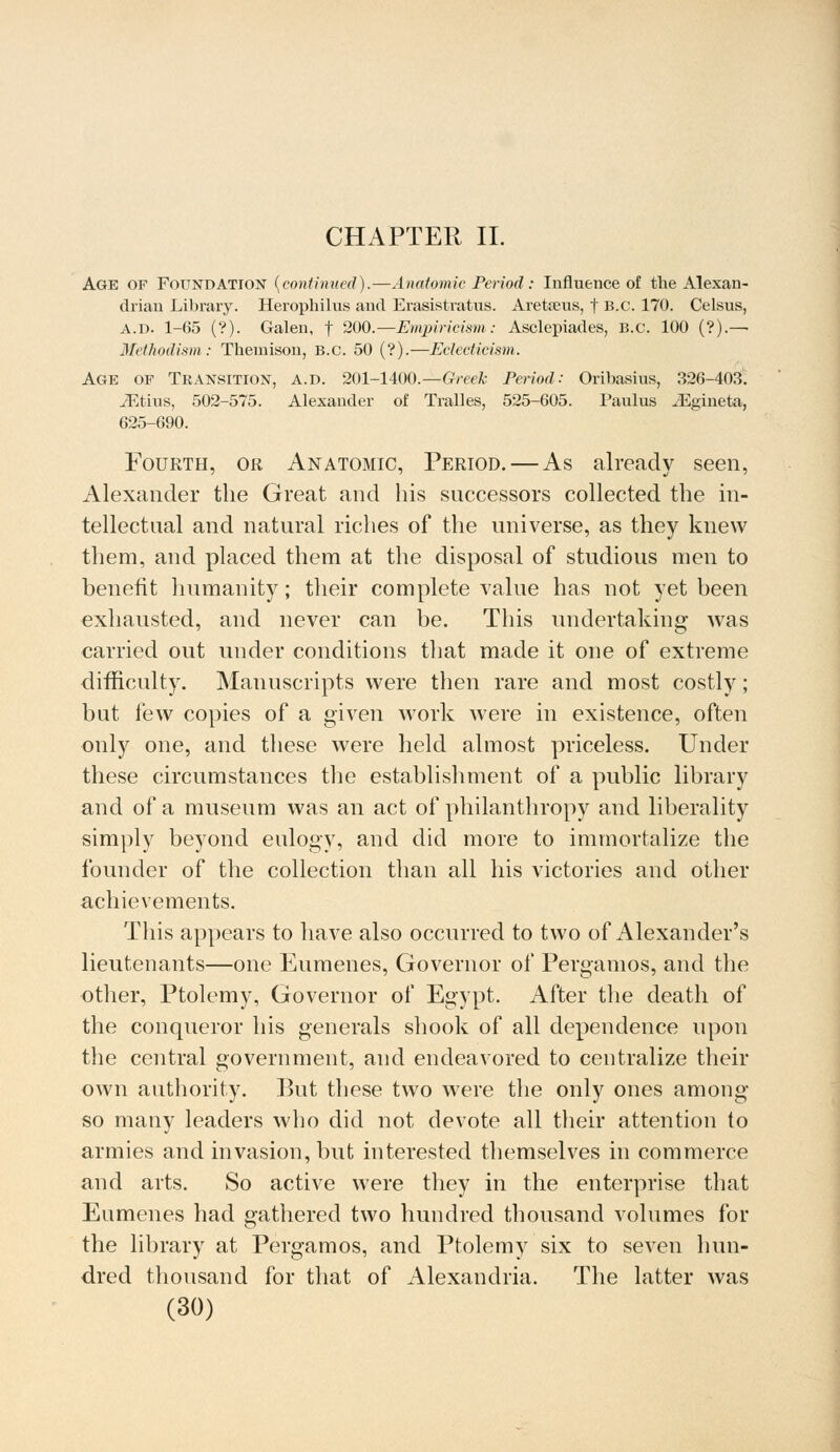 CHAPTER II. Age of Foundation {continued).—Anatomic Period: Influence of the Alexan- drian Library. Herophilus and Erasistratus. Aretseus, f B.C. 170. Celsus, A.D. 1-65 (?). Galen, f 200.—Empiricism: Asclepiades, B.C. 100 (?).— Methodism: Themison, B.C. 50 (?).—Eclecticism. Age op Transition, a.d. 201-1400.—Greek Period: Oribasrns, 326-403. JEtius, 502-575. Alexander of Tralles, 525-605. Paulus iEgineta, 625-690. Fourth, or Anatomic, Period. — As already seen, Alexander the Great and his successors collected the in- tellectual and natural riches of the universe, as they knew them, and placed them at the disposal of studious men to benefit humanity; their complete value has not yet been exhausted, and never can be. This undertaking was carried out under conditions that made it one of extreme difficulty. Manuscripts were then rare and most costly; but few copies of a given work were in existence, often only one, and these were held almost priceless. Under these circumstances the establishment of a public library and of a museum was an act of philanthropy and liberality simply beyond eulogy, and did more to immortalize the founder of the collection than all his victories and other achievements. This appears to have also occurred to two of Alexander's lieutenants—one Eumenes, Governor of Pergamos, and the other, Ptolemy, Governor of Egypt. After the death of the conqueror his generals shook of all dependence upon the central government, and endeavored to centralize their own authority. But these two were the only ones among so many leaders who did not devote all their attention to armies and invasion, but interested themselves in commerce and arts. So active were they in the enterprise that Eumenes had gathered two hundred thousand volumes for the library at Pergamos, and Ptolemy six to seven hun- dred thousand for that of Alexandria. The latter was