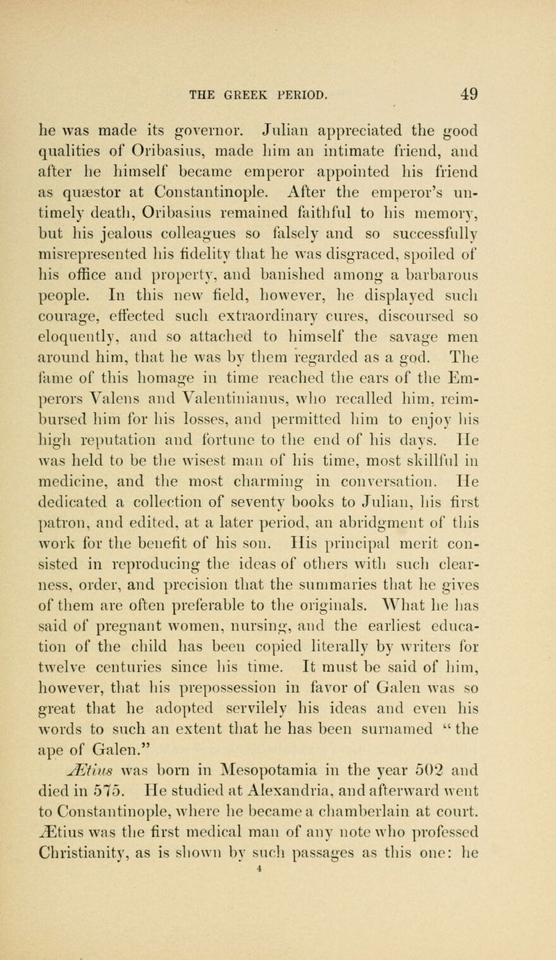 he was made its governor. Julian appreciated the good qualities of Oribasius, made him an intimate friend, and after he himself became emperor appointed his friend as quaestor at Constantinople. After the emperor's un- timely death, Oribasius remained faithful to his memory, but his jealous colleagues so falsely and so successfully misrepresented his fidelity that he was disgraced, spoiled of his office and property, and banished among a barbarous people. In this new field, however, he displayed such courage, effected such extraordinary cures, discoursed so eloquently, and so attached to himself the savage men around him, that he was by them regarded as a god. The fame of this homage in time reached the ears of the Em- perors Valens and Valentinianus, who recalled him, reim- bursed him for his losses, and permitted him to enjoy his high reputation and fortune to the end of his days. He was held to be the wisest man of his time, most skillful in medicine, and the most charming in conversation. He dedicated a collection of seventy books to Julian, his first patron, and edited, at a later period, an abridgment of this work for the benefit of his son. His principal merit con- sisted in reproducing the ideas of others with such clear- ness, order, and precision that the summaries that he gives of them are often preferable to the originals. What he lias said of pregnant women, nursing, and the earliest educa- tion of the child has been copied literally by writers for twelve centuries since his time. It must be said of him, however, that his prepossession in favor of Galen was so great that he adopted servilely his ideas and even his words to such an extent that he has been surnamed  the ape of Galen. JEt'nis was born in Mesopotamia in the year 502 and died in 575. He studied at Alexandria, and afterward went to Constantinople, where he became a chamberlain at court. iEtius was the first medical man of any note who professed Christianity, as is shown by such passages as this one: he