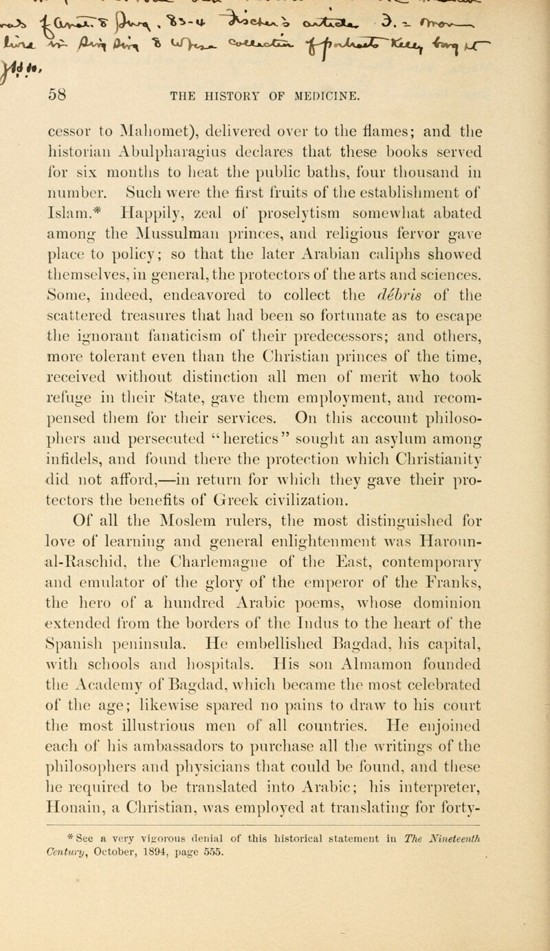 cessor to Mai 10met), delivered over to the flames; and the historian Abulpharagius declares that these books served for six months to heat the public baths, four thousand in number. Such were the first fruits of the establishment of Islam.* Happily, zeal of proselytism somewhat abated among the Mussulman princes, and religious fervor gave place to policy; so that the later Arabian caliphs showed themselves, in general, the protectors of the arts and sciences. Some, indeed, endeavored to collect the debris of the scattered treasures that had been so fortunate as to escape the ignorant fanaticism of their predecessors; and others, more tolerant even than the Christian princes of the time, received without distinction all men of merit who took refuge in their State, gave them employment, and recom- pensed them for their services. On this account philoso- phers and persecuted heretics sought an asylum among infidels, and found there the protection which Christianity did not afford,—in return for which they gave their pro- tectors the benefits of Greek civilization. Of all the Moslem rulers, the most distinguished for love of learning and general enlightenment was Haroun- al-Raschid, the Charlemagne of the East, contemporary and emulator of the glory of the emperor of the Franks, the hero of a hundred Arabic poems, whose dominion extended from the borders of the Indus to the heart of the Spanish peninsula. He embellished Bagdad, his capital, with schools and hospitals. His son Almamon founded the Academy of Bagdad, which became the most celebrated of the age; likewise spared no pains to draw to his court the most illustrious men of all countries. He enjoined each of his ambassadors to purchase all the writings of the philosophers and physicians that could be found, and these he required to be translated into Arabic; his interpreter, Honain, a Christian, was employed at translating for forty- *See a very vigorous denial of this historical statement in The Nineteenth Century, October, 1894, page 555.