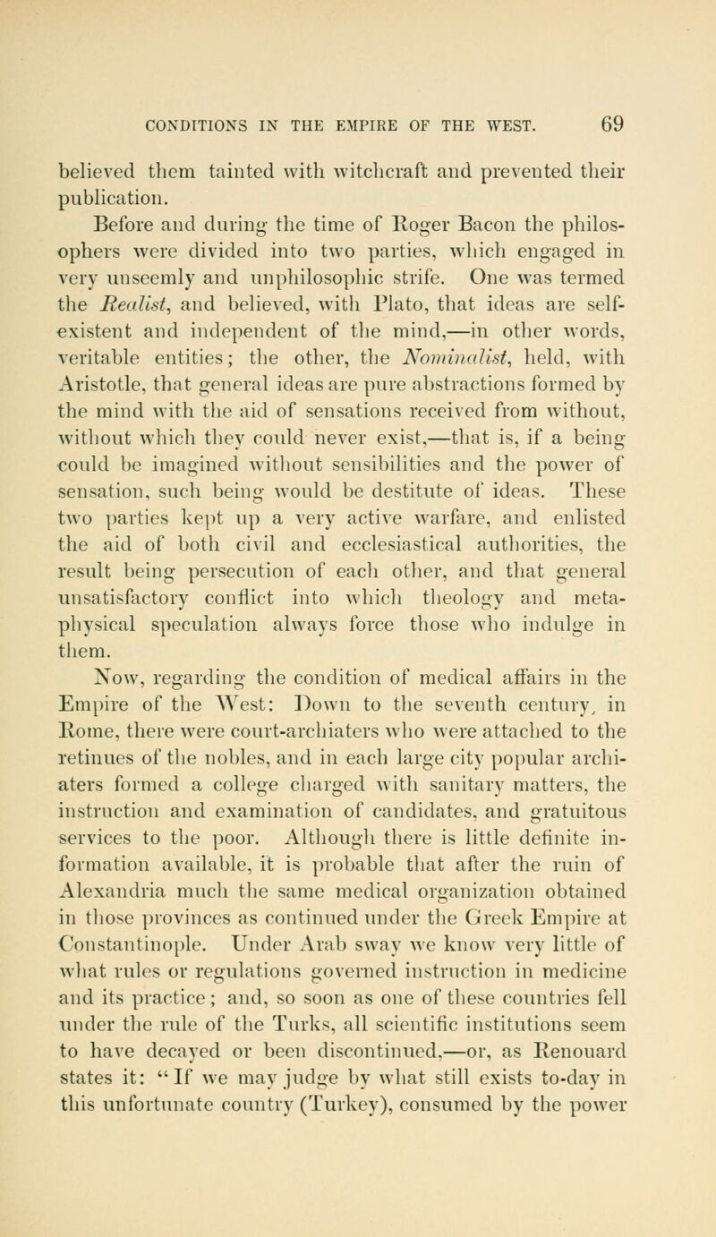 believed them tainted with witchcraft and prevented their publication. Before and during- the time of Roger Bacon the philos- ophers were divided into two parties, which engaged in very unseemly and unphilosophic strife. One was termed the Realist, and believed, with Plato, that ideas are self- existent and independent of the mind,—in other words, veritable entities; the other, the Nominalist, held, with Aristotle, that general ideas are pure abstractions formed by the mind with the aid of sensations received from without, without which they could never exist,—that is, if a being- could be imagined without sensibilities and the power of sensation, such being would be destitute of ideas. These two parties kept up a very active warfare, and enlisted the aid of both civil and ecclesiastical authorities, the result being persecution of each other, and that general unsatisfactory conflict into which theology and meta- physical speculation always force those who indulge in them. Now, regarding the condition of medical affairs in the Empire of the West: Down to the seventh century, in Rome, there were court-archiaters who were attached to the retinues of the nobles, and in each large city popular archi- aters formed a college charged with sanitary matters, the instruction and examination of candidates, and gratuitous services to the poor. Although there is little definite in- formation available, it is probable that after the ruin of Alexandria much the same medical organization obtained in those provinces as continued under the Greek Empire at Constantinople. Under Arab sway we know very little of what rules or regulations governed instruction in medicine and its practice; and, so soon as one of these countries fell under the rule of the Turks, all scientific institutions seem to have decayed or been discontinued,—or, as Renouard states it: If we may judge by what still exists to-day in this unfortunate country (Turkey), consumed by the power