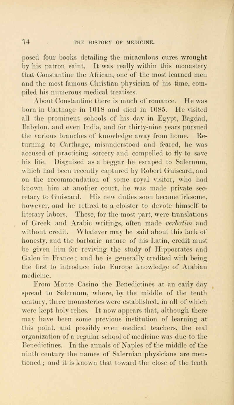 posed four books detailing the miraculous cures wrought by his patron saint. It was really within this monastery that Constantine the African, one of the most learned men and the most famous Christian physician of his time, com- piled his numerous medical treatises. About Constantine there is much of romance. He was born in Carthage in 1018 and died in 1085. He visited all the prominent schools of his day in Egypt, Bagdad, Babylon, and even India, and for thirty-nine years pursued the various branches of knowledge away from home. Re- turning to Carthage, misunderstood and feared, he was accused of practicing sorcery and compelled to fly to save his life. Disguised as a beggar he escaped to Salernum, which had been recently captured by Robert Guiscard, and on the recommendation of some royal visitor, who had known him at another court, he was made private sec- retary to Guiscard. His new duties soon became irkscme, however, and he retired to a cloister to devote himself to literary labors. These, for the most part, were translations of Greek and Arabic writings, often made verbatim and without credit. Whatever may be said about this lack of honesty, and the barbaric nature of his Latin, credit must be given him for reviving the study of Hippocrates and Galen in France; and he is generallv credited with being the first to introduce into Europe knowledge of Arabian medicine. From Monte Casino the Benedictines at an early day spread to Salernum, where, by the middle of the tenth century, three monasteries were established, in all of which were kept holy relics. It now appears that, although there may have been some previous institution of learning at this point, and possibly even medical teachers, the real organization of a regular school of medicine was due to the Benedictines. In the annals of Naples of the middle of the ninth century the names of Salernian physicians are men- tioned ; and it is known that toward the close of the tenth