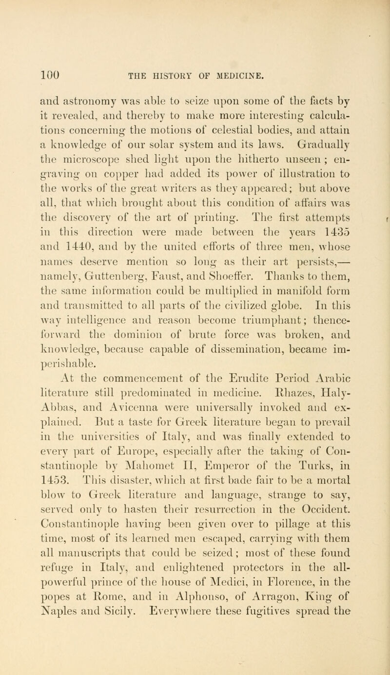 and astronomy was able to seize upon some of the facts by it revealed, and thereby to make more interesting calcula- tions concerning the motions of celestial bodies, and attain a knowledge of our solar system and its laws. Gradually the microscope shed light upon the hitherto unseen ; en- graving on copper had added its power of illustration to the works of the great writers as they appeared; but above all, that which brought about this condition of affairs was the discovery of the art of printing. The first attempts in this direction were made between the years 1435 and 1440, and by the united efforts of three men, whose names deserve mention so long as their art persists,— namely, Guttenberg, Faust, and Shoeffer. Thanks to them, the same information could be multiplied in manifold form and transmitted to all parts of the civilized globe. In this way intelligence and reason become triumphant; thence- forward the dominion of brute force was broken, and knowledge, because capable of dissemination, became im- perishable. At the commencement of the Erudite Period Arabic literature still predominated in medicine. Rhazes, Haly- Abbas, and Avicenna were universally invoked and ex- plained. But a taste for Greek literature began to prevail in the universities of Italy, and was finally extended to every part of Europe, especially after the taking of Con- stantinople by Mahomet II, Emperor of the Turks, in 1453. This disaster, which at first bade fair to be a mortal blow to Greek literature and language, strange to say, served only to hasten their resurrection in the Occident. Constantinople having been given over to pillage at this time, most of its learned men escaped, carrying with them all manuscripts that could be seized; most of these found refuge in Italy, and enlightened protectors in the all- powerful prince of the house of Medici, in Florence, in the popes at Rome, and in Alphonso, of Arragon, King of Naples and Sicily. Everywhere these fugitives spread the