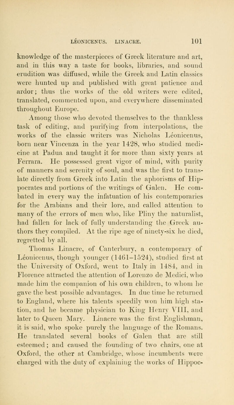 knowledge of the masterpieces of Greek literature and art, and in this way a taste for books, libraries, and sound erudition was diffused, while the Greek and Latin classics were hunted up and published with great patience and ardor; thus the works of the old writers were edited, translated, commented upon, and everywhere disseminated throughout Europe. Among those who devoted themselves to the thankless task of editing, and purifying from interpolations, the works of the classic writers was Nicholas Leonicenus, born near Vincenza in the year 1428, who studied medi- cine at Padua and taught it for more than sixty years at Ferrara. He possessed great vigor of mind, with purity of manners and serenity of soul, and was the first to trans- late directly from Greek into Latin the aphorisms of Hip- pocrates and portions of the writings of Galen. He com- bated in every way the infatuation of his contemporaries for the Arabians and their lore, and called attention to many of the errors of men who, like Pliny the naturalist, had fallen for lack of fully understanding the Greek au- thors they compiled. At the ripe age of ninety-six he died, regretted by all. Thomas Linacre, of Canterbury, a contemporary of Leonicenus, though younger (1461-1524), studied first at the University of Oxford, went to Italy in 1484, and in Florence attracted the attention of Lorenzo de Medici, who made him the companion of his own children, to whom he gave the best possible advantages. In due time he returned to England, where his talents speedily won him high sta- tion, and he became physician to King Henry VIII, and later to Queen Mary. Linacre was the first Englishman, it is said, who spoke purely the language of the Romans. He translated several books of Galen that are still esteemed; and caused the founding of two chairs, one at Oxford, the other at Cambridge, whose incumbents were charged with the duty of explaining the works of Hippoc-