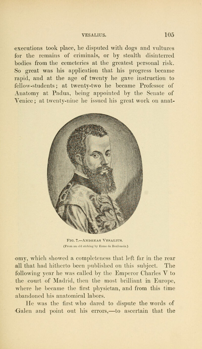 executions took place, he disputed with dogs and vultures for the remains of criminals, or by stealth disinterred bodies from the cemeteries at the greatest personal risk. So great was his application that his progress became rapid, and at the age of twenty he gave instruction to fellow-students; at twenty-two he became Professor of Anatomy at Padua, being appointed by the Senate of Venice; at twenty-nine he issued his great work on anat- Fig. 7.—Andreas Vesaeitjs. (From an old etching by Esme Je Boulonois.) omy, which showed a completeness that left far in the rear all that had hitherto been published on this subject. The following year he was called by the Emperor Charles V to the court of Madrid, then the most brilliant in Europe, where he became the first physictan, and from this time abandoned his anatomical labors. He was the first who dared to dispute the words of {jalen and point out his errors,—to ascertain that the