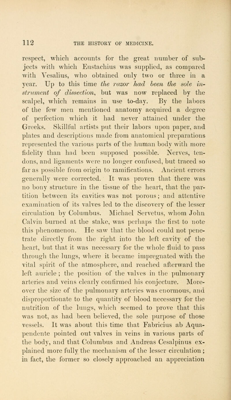 respect, which accounts for the great number of sub- jects with which Eustachius was supplied, as compared with Yesalius, who obtained only two or three in a year. Up to this time the razor had been the sole in- strument of dissection, but was now replaced by the scalpel, which remains in use to-day. By the labors of the few men mentioned anatomy acquired a degree of perfection which it had never attained under the Greeks. Skillful artists put their labors upon paper, and plates and descriptions made from anatomical preparations represented the various parts of the human body with more fidelity than had been supposed possible. Nerves, ten- dons, and ligaments were no longer confused, but traced so far as possible from origin to ramifications. Ancient errors generally were corrected. It was proven that there was no bony structure in the tissue of the heart, that the par- tition between its cavities was not porous; and attentive examination of its valves led to the discovery of the lesser circulation by Columbus. Michael Servetus, whom John Calvin burned at the stake, was perhaps the first to note this phenomenon. He saw that the blood could not pene- trate directly from the right into the left cavity of the heart, but that it was necessary for the whole fluid to pass through the lungs, where it became impregnated with the vital spirit of the atmosphere, and reached afterward the left auricle ; the position of the valves in the pulmonary arteries and veins clearly confirmed his conjecture. More- over the size of the pulmonary arteries was enormous, and disproportionate to the quantity of blood necessary for the nutrition of the lungs, which seemed to prove that this was not, as had been believed, the sole purpose of those vessels. It was about this time that Fabricius ab Aqua- pendente pointed out valves in veins in various parts of the body, and that Columbus and Andreas Cesalpinus ex- plained more fully the mechanism of the lesser circulation ; in fact, the former so closely approached an appreciation