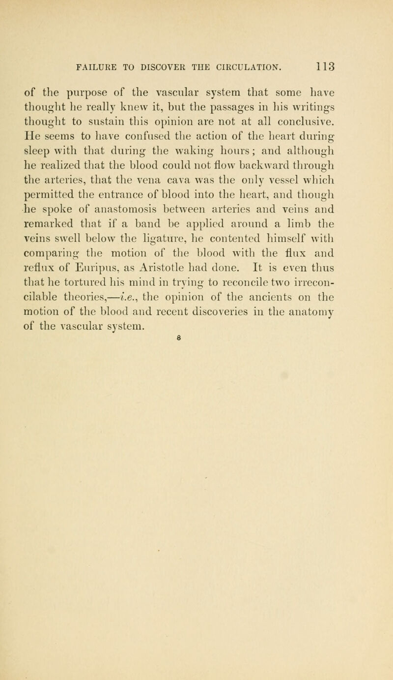 of the purpose of the vascular system that some have thought he really knew it, but the passages in his writings thought to sustain this opinion are not at all conclusive. He seems to have confused the action of the heart during sleep with that during the waking hours; and although he realized that the blood could not flow backward through the arteries, that the vena cava was the only vessel which permitted the entrance of blood into the heart, and though he spoke of anastomosis between arteries and veins and remarked that if a band be applied around a limb the veins swell below the ligature, he contented himself with comparing the motion of the blood with the flux and reflux of Euripus, as Aristotle had done. It is even thus that he tortured his mind in trying to reconcile two irrecon- cilable theories,—i.e., the opinion of the ancients on the motion of the blood and recent discoveries in the anatomy of the vascular system.