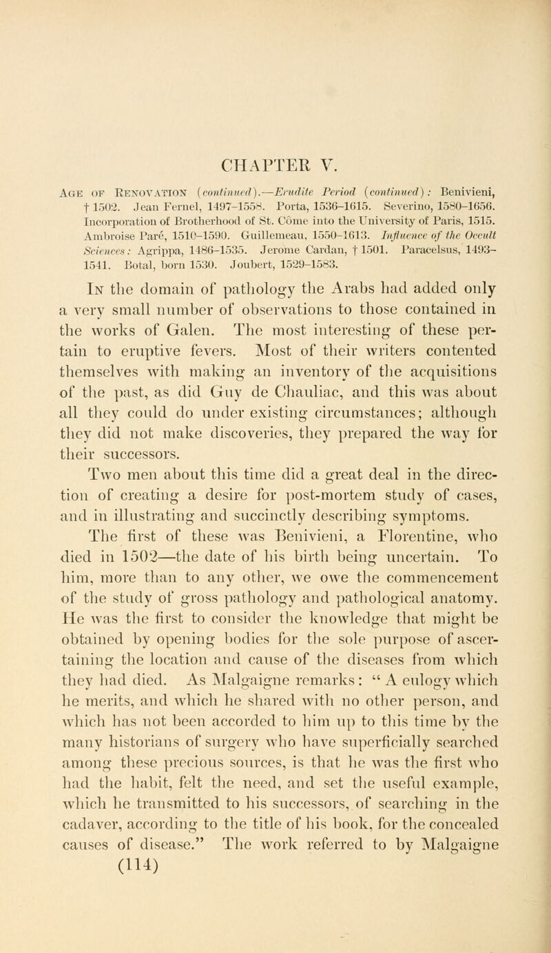 CHAPTER V. Age OF EEXOYATION (continued).—Erudite Period (continued): Benivieni, 11502. Jean Fernel, 1497-1558. Porta, 1536-1615. Severino, 1580-1656. Incorporation of Brotherhood of St. Come into the University of Paris, 1515. Anibroise Pare, 1510-1590. Guillemeau, 1550-1613. Influence of the Occult Sciences: Agrippa, 1486-1535. Jerome Cardan, 11501. Paracelsus, 1493- 1541. Botal, horn 1530. Joubert, 1529-1583. In the domain of pathology the Arabs had added only a very small number of observations to those contained in the works of Galen. The most interesting of these per- tain to eruptive fevers. Most of their writers contented themselves with making an inventory of the acquisitions of the past, as did Guy de Chauliac, and this was about all they could do under existing circumstances; although they did not make discoveries, they prepared the way for their successors. Two men about this time did a great deal in the direc- tion of creating a desire for post-mortem study of cases, and in illustrating and succinctly describing symptoms. The first of these was Benivieni, a Florentine, who died in 1502—the date of his birth being uncertain. To him, more than to any other, we owe the commencement of the study of gross pathology and pathological anatomy. He was the first to consider the knowledge that might be obtained by opening bodies for the sole purpose of ascer- taining the location and cause of the diseases from which they had died. As Malgaigne remarks :  A eulogy which he merits, and which he shared with no other person, and which has not been accorded to him up to this time by the many historians of surgery who have superficially searched among these precious sources, is that he was the first who had the habit, felt the need, and set the useful example, which he transmitted to his successors, of searching in the cadaver, according to the title of his book, for the concealed causes of disease. The work referred to by Malgaigne