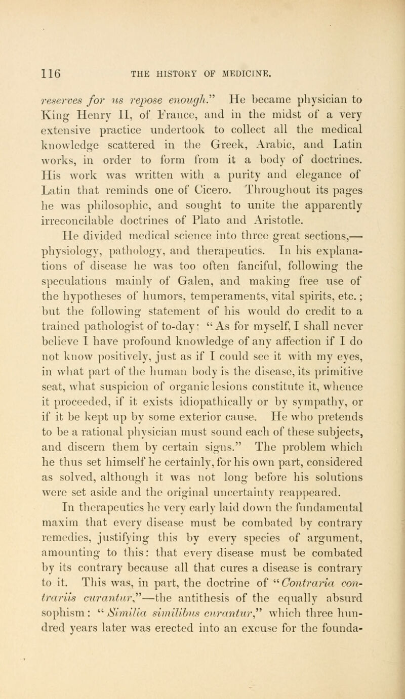 reserves for us repose enough He became physician to King Henry II, of France, and in the midst of a very extensive practice undertook to collect all the medical knowledge scattered in the Greek, Arabic, and Latin works, in order to form from it a body of doctrines. His work was written with a purity and elegance of Latin that reminds one of Cicero. Throughout its pages he was philosophic, and sought to unite the apparently irreconcilable doctrines of Plato and Aristotle. He divided medical science into three great sections,— physiology, pathology, and therapeutics. In his explana- tions of disease he was too often fanciful, following the speculations mainly of Galen, and making free use of the hypotheses of humors, temperaments, vital spirits, etc.; but the following statement of his would do credit to a trained pathologist of to-day As for myself, I shall never believe I have profound knowledge of any affection if I do not know positively, just as if I could see it with my eyes, in what part of the human body is the disease, its primitive seat, what suspicion of organic lesions constitute it, whence it proceeded, if it exists idiopathically or by sympathy, or if it be kept up by some exterior cause. He who pretends to be a rational physician must sound each of these subjects, and discern them by certain signs. The problem which he thus set himself he certainly, for his own part, considered as solved, although it was not long before his solutions were set aside and the original uncertainty reappeared. In therapeutics he very early laid down the fundamental maxim that every disease must be combated by contrary remedies, justifying this by every species of argument, amounting to this: that every disease must be combated by its contrary because all that cures a disease is contrary to it. This was, in part, the doctrine of  Contraria con- trariis curantur—the antithesis of the equally absurd sophism:  Similia similibus curantur  which three hun- dred years later was erected into an excuse for the founda-