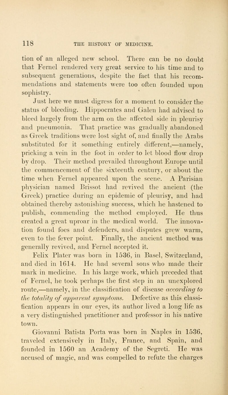 tion of an alleged new school. There can be no doubt that Fernel rendered very great service to his time and to subsequent generations, despite the fact that his recom- mendations and statements were too often founded upon sophistry. Just here we must digress for a moment to consider the status of bleeding. Hippocrates and Galen had advised to bleed largely from the arm on the affected side in pleurisy and pneumonia. That practice was gradually abandoned as Greek traditions were lost sight of, and finally the Arabs substituted for it something entirely different,—namely, pricking a vein in the foot in order to let blood flow drop by drop. Their method prevailed throughout Europe until the commencement of the sixteenth century, or about the time when Fernel appeared upon the scene. A Parisian physician named Brissot had revived the ancient (the Greek) practice during an epidemic of pleurisy, and had obtained thereby astonishing success, which he hastened to publish, commending the method employed. He thus created a great uproar in the medical world. The innova- tion found foes and defenders, and disputes grew warm, even to the fever point. Finally, the ancient method was generally revived, and Fernel accepted it. Felix Plater was born in 1536, in Basel, Switzerland, and died in 1614. He had several sons who made their mark in medicine. In his large work, which preceded that of Fernel, he took perhaps the first step in an unexplored route,—namely, in the classification of disease according to the totality of apparent symptoms. Defective as this classi- fication appears in our eyes, its author lived a long life as a very distinguished practitioner and professor in his native town. Giovanni Batista Porta was born in Naples in 1536, traveled extensively in Italy, France, and Spain, and founded in 1560 an Academy of the Segreti. He was accused of magic, and was compelled to refute the charges