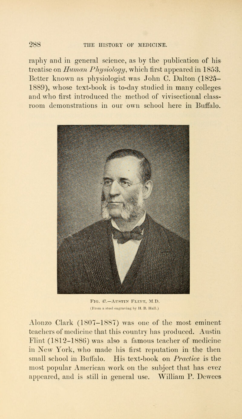 raphy and in general science, as by the publication of bis treatise on Human Physiology, which first appeared in 1853. Better known as physiologist was John C. Dalton (1825- 1889), whose text-book is to-day studied in many colleges and who first introduced the method of vivisectional class- room demonstrations in our own school here in Buffalo. Fig. 47.—Austin Flint, M.D. (From a steel engraving by H. B. Hall.) Alonzo Clark (1807-1887) was one of the most eminent teachers of medicine that this country has produced. Austin Flint (1812-1886) was also a famous teacher of medicine in New York, who made his first reputation in the then small school in Buffalo. His text-book on Practice is the most popular American work on the subject that has ever appeared, and is still in general use. William P. Dewees