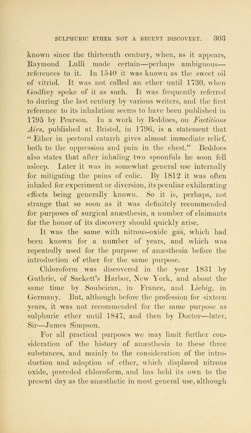 known since the thirteenth century, when, as it appears, Raymond Lulli made certain—perhaps ambiguous— references to it. In 15-40 it was known as the sweet oil of vitriol. It was not called an ether until 1730, when Godfrey spoke of it as such. It was frequently referred to during the last century bv various writers, and the first reference to its inhalation seems to have been published in 1795 by Pearson. In a work by Beddoes, on Factitious Airs, published at Bristol, in 1796, is a statement that  Ether in pectoral catarrh gives almost immediate relief, botli to the oppression and pain in the chest. Beddoes also states that after inhaling two spoonfuls he soon fell asleep. Later it was in somewhat general use internally for mitigating the pains of colic. By 1812 it was often inhaled for experiment or diversion, its peculiar exhilarating effects being generally known. So it is, perhaps, not strange that so soon as it was definitely recommended for purposes of surgical anaesthesia, a number of claimants for the honor of its discovery should quickly arise. It was the same with nitrous-oxide gas, which had been known for a number of years, and which was repeatedly used for the purpose of anaesthesia before the introduction of ether for the same purpose. Chloroform was discovered in the year 1831 by Guthrie, of Sackett's Harbor, New York, and about the same time by Soubeiran, in France, and Liebig, in Germany. But, although before the profession for sixteen years, it was not recommended for the same purpose as sulphuric ether until 1847, and then by Doctor—later, Sir—James Simpson. For all practical purposes we may limit further con- sideration of the history of anaesthesia to these three substances, and mainly to the consideration of the intro- duction and adoption of ether, which displaced nitrous oxide, preceded chloroform, and has held its own to the present day as the anaesthetic in most general use, although