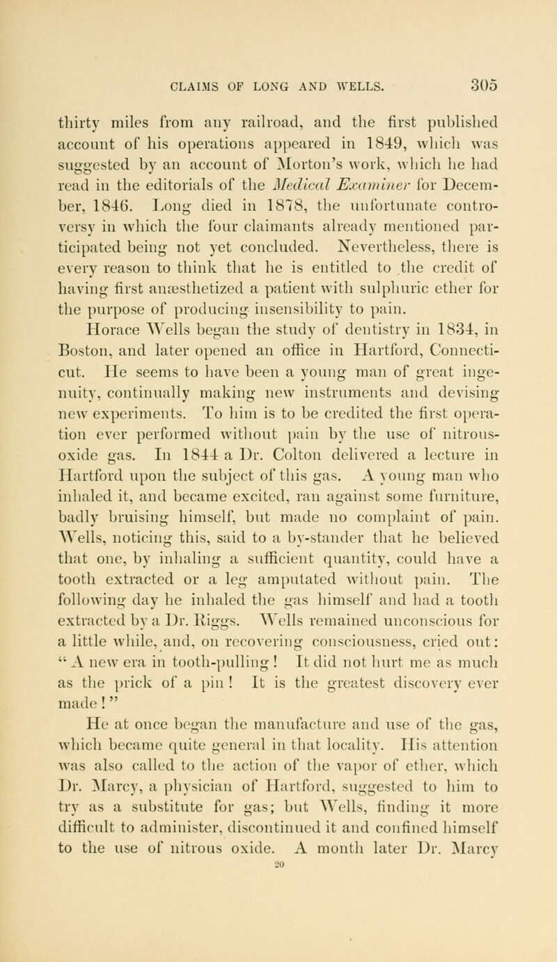 thirty miles from any railroad, and the first published account of his operations appeared in 1849, which was suggested by an account of Morton's work, which he had read in the editorials of the Medical Examiner for Decem- ber, 1846. Long died in 1878, the unfortunate contro- versy in which the four claimants already mentioned par- ticipated being not yet concluded. Nevertheless, there is every reason to think that he is entitled to the credit of having first anaesthetized a patient with sulphuric ether for the purpose of producing insensibility to pain. Horace Wells began the study of dentistry in 1834, in Boston, and later opened an office in Hartford, Connecti- cut. He seems to have been a young man of great inge- nuity, continually making new instruments and devising new experiments. To him is to be credited the first opera- tion ever performed without pain by the use of nitrous- oxide gas. In 1844 a Dr. Col ton delivered a lecture in Hartford upon the subject of this gas. A young man who inhaled it, and became excited, ran against some furniture, badly bruising himself, but made no complaint of pain. Wells, noticing this, said to a by-stander that he believed that one, by inhaling a sufficient quantity, could have a tooth extracted or a leg amputated without pain. The following day he inhaled the gas himself and had a tooth extracted by a Dr. Riggs. Wells remained unconscious for a little while, and, on recovering consciousness, cried out:  A new era in tooth-pulling ! It did not hurt me as much as the prick of a pin ! It is the greatest discovery ever made !  He at once began the manufacture and use of the gas, which became quite general in that locality. His attention was also called to the action of the vapor of ether, which Dr. Marcy, a physician of Hartford, suggested to him to try as a substitute for gas; but Wells, finding it more difficult to administer, discontinued it and confined himself to the use of nitrous oxide. A month later Dr. Marcy