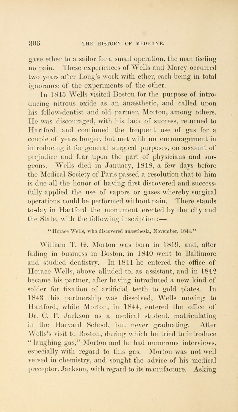 gave ether to a sailor for a small operation, the man feeling no pain. These experiences of Wells and Marcy occurred two years after Long's work with ether, each being in total ignorance of the. experiments of the other. In 1845 Wells visited Boston for the purpose of intro- ducing nitrous oxide as an anaesthetic, and called upon his fellow-dentist and old partner, Morton, among others. He was discouraged, with his lack of success, returned to Hartford, and continued the frequent use of gas for a couple of years longer, but met with no encouragement in introducing it for general surgical purposes, on account of prejudice and fear upon the part of physicians and sur- geons. Wells died in January, 1848, a few days before the Medical Society of Paris passed a resolution that to him is due all the honor of having first discovered and success- fully applied the use of vapors or gases whereby surgical operations could be performed without pain. There stands to-day in Hartford the monument erected by the city and the State, with the following inscription :—  Horace Wells, who discovered anaesthesia, November, 1844. William T. G. Morton was born in 1819, and, after failing in business in Boston, in 1840 went to Baltimore and studied dentistry. In 1841 he entered the office of Horace Wells, above alluded to, as assistant, and in 1842 became his partner, after having introduced a new kind of solder for fixation of artificial teeth to gold plates. In 1843 this partnership was dissolved, Wells moving to Hartford, while Morton, in 1844, entered the office of Dr. C. P. Jackson as a medical student, matriculating in the Harvard School, but never graduating. After Wells's visit to Boston, during which he tried to introduce  laughing gas, Morton and he had numerous interviews, especially with regard to this gas. Morton was not well versed in chemistry, and sought the advice of his medical preceptor, Jackson, with regard to its manufacture. Asking