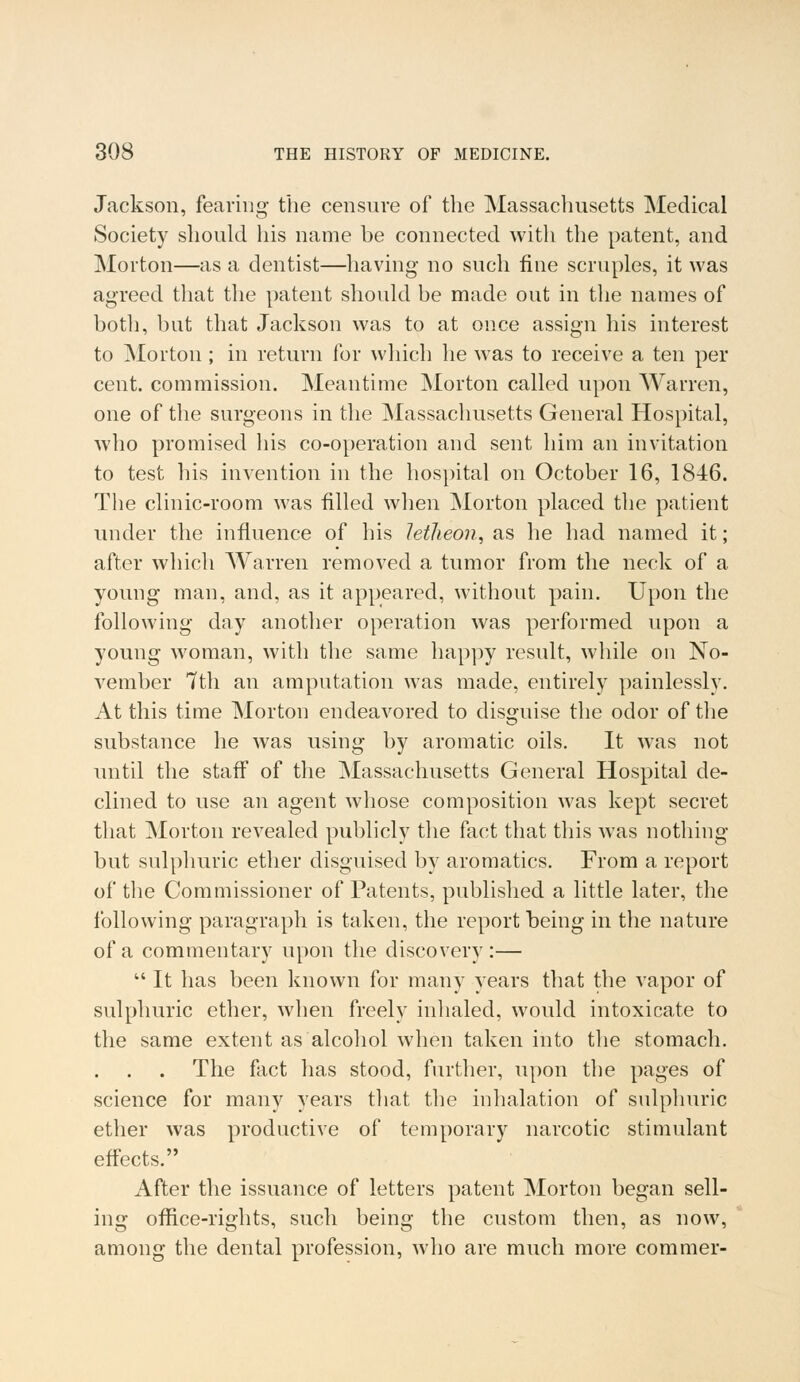 Jackson, fearing the censure of the Massachusetts Medical Society should his name be connected with the patent, and Morton—as a dentist—having- no such fine scruples, it was agreed that the patent should be made out in the names of both, but that Jackson was to at once assign his interest to Morton ; in return for which he was to receive a ten per cent, commission. Meantime Morton called upon Warren, one of the surgeons in the Massachusetts General Hospital, who promised his co-operation and sent him an invitation to test his invention in the hospital on October 16, 1846. The clinic-room was filled when Morton placed the patient under the influence of his letheon, as he had named it; after which Warren removed a tumor from the neck of a young man, and, as it appeared, without pain. Upon the following day another operation was performed upon a young woman, with the same happy result, while on No- vember 7th an amputation was made, entirely painlessly. At this time Morton endeavored to disguise the odor of the substance he was using by aromatic oils. It was not until the staff of the Massachusetts General Hospital de- clined to use an agent whose composition was kept secret that Morton revealed publicly the fact that this was nothing but sulphuric ether disguised by aromatics. From a report of the Commissioner of Patents, published a little later, the following paragraph is taken, the report being in the nature of a commentary upon the discovery :—  It has been known for many years that the vapor of sulphuric ether, when freely inhaled, would intoxicate to the same extent as alcohol when taken into the stomach. The fact has stood, further, upon the pages of science for many years that the inhalation of sulphuric ether was productive of temporary narcotic stimulant effects. After the issuance of letters patent Morton began sell- ing office-rights, such being the custom then, as now, among the dental profession, who are much more commer-