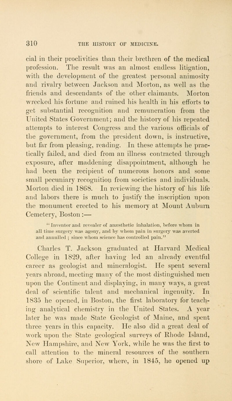 cial in their proclivities than their brethren of the medical profession. The result was an almost endless litigation, with the development of the greatest personal animosity and rivalry between Jackson and Morton, as well as the friends and descendants of the other claimants. Morton wrecked his fortune and ruined his health in his efforts to get substantial recognition and remuneration from the United States Government; and the history of his repeated attempts to interest Congress and the various officials of the government, from the president down, is instructive, but far from pleasing, reading. In these attempts he prac- tically failed, and died from an illness contracted through exposure, after maddening disappointment, although he had been the recipient of numerous honors and some small pecuniary recognition from societies and individuals. Morton died in 1868. In reviewing the history of his life and labors there is much to justify the inscription upon the monument erected to his memory at Mount Auburn Cemetery, Boston:— Inventor and. revealer of anaesthetic inhalation, before whom in all time surgery was agony, and by whom pain in surgery was averted and annulled ; since whom science has controlled pain. Charles T. Jackson graduated at Harvard Medical College in 1829, after having led an already eventful career as geologist and mineralogist. He spent several years abroad, meeting many of the most distinguished men upon the Continent and displaying, in many ways, a great deal of scientific talent and mechanical ingenuity. In 1835 he opened, in Boston, the first laboratory for teach- ing- analytical chemistry in the United States. A year later he was made State Geologist of Maine, and spent three years in this capacity. He also did a great deal of work upon the State geological surveys of Rhode Island, New Hampshire, and New York, Avhile he was the first to call attention to the mineral resources of the southern shore of Lake Superior, where, in 1845, he opened up