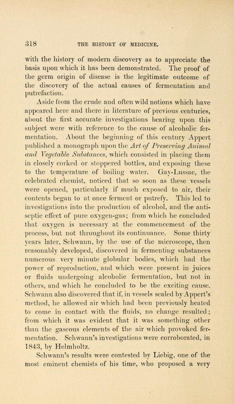 with the history of modern discovery as to appreciate the basis upon which it has been demonstrated. The proof of the germ origin of disease is the legitimate outcome of the discovery of the actual causes of fermentation and putrefaction. Aside from the crude and often wild notions which have appeared here and there in literature of previous centuries, about the first accurate investigations bearing upon this subject were with reference to the cause of alcoholic fer- mentation. About the beginning of this century Appert published a monograph upon the Art of Preserving Animal and Vegetable Substances, which consisted in placing them in closely corked or stoppered bottles, and exposing these to the temperature of boiling water. Gay-Lussac, the celebrated chemist, noticed that so soon as these vessels were opened, particularly if much exposed to air, their contents began to at once ferment or putrefy. This led to investigations into the production of alcohol, and the anti- septic effect of pure oxygen-gas; from which he concluded that oxygen is necessary at the commencement of the process, but not throughout its continuance. Some thirty years later, Schwann, by the use of the microscope, then reasonably developed, discovered in fermenting substances numerous very minute globular bodies, which had the power of reproduction, and which were present in juices or fluids undergoing alcoholic fermentation, but not in others, and which he concluded to be the exciting cause. Schwann also discovered that if, in vessels sealed by Appert's method, he allowed air which had been previously heated to come in contact with the fluids, no change resulted; from which it was evident that it was something other than the gaseous elements of the air which provoked fer- mentation. Schwann's investigations were corroborated, in 1843, by Helmholtz. Schwann's results were contested by Liebig, one of the most eminent chemists of his time, who proposed a very