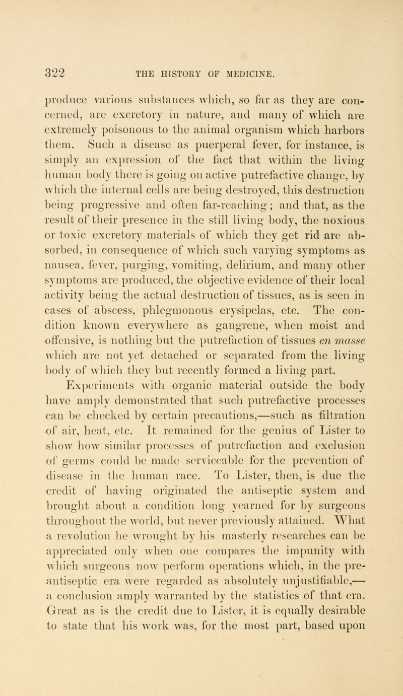 produce various substances which, so far as they are con- cerned, are excretory in nature, and many of which are extremely poisonous to the animal organism which harbors them. Such a disease as puerperal fever, for instance, is simply an expression of the fact that within the living human body there is going on active putrefactive change, by which the internal cells are being destroyed, this destruction being progressive and often far-reaching; and that, as the result of their presence in the still living body, the noxious or toxic excretory materials of which they get rid are ab- sorbed, in consequence of which such varying symptoms as nausea, fever, purging, vomiting, delirium, and many other symptoms are produced, the objective evidence of their local activity being the actual destruction of tissues, as is seen in cases of abscess, phlegmonous erysipelas, etc. The con- dition known everywhere as gangrene, when moist and offensive, is nothing but the putrefaction of tissues en masse which are not yet detached or separated from the living- body of which they but recently formed a living part. Experiments with organic material outside the body have amply demonstrated that such putrefactive processes can be checked by certain precautions,—such as filtration of air, heat, etc. It remained for the genius of Lister to show how similar processes of putrefaction and exclusion of germs could be made serviceable for the prevention of disease in the human race. To Lister, then, is due the credit of having originated the antiseptic system and brought about a condition long yearned for by surgeons throughout the world, but never previously attained. What a revolution he wrought by his masterly researches can be appreciated only when one compares the impunity with which surgeons now perform operations which, in the pre- antiseptic era were regarded as absolutely unjustifiable,— a conclusion amply warranted by the statistics of that era. Great as is the credit due to Lister, it is equally desirable to state that his work was, for the most part, based upon