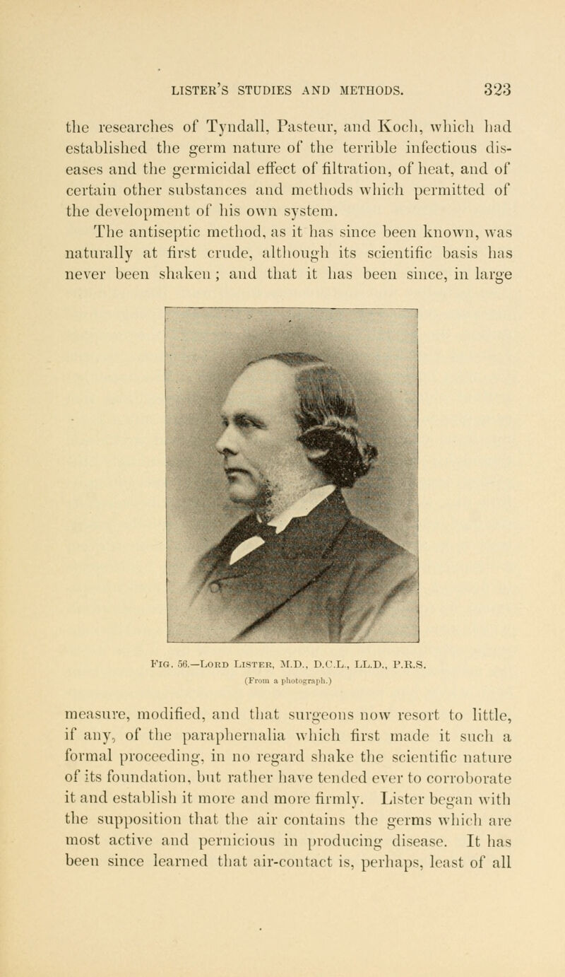 the researches of Tyndall, Pasteur, and Koch, which had established the germ nature of the terrible infectious dis- eases and the germicidal effect of filtration, of heat, and of certain other substances and methods which permitted of the development of his own system. The antiseptic method, as it has since been known, was naturally at first crude, although its scientific basis has never been shaken ; and that it has been since, in large Fig. 56.—Lord Lister, M.D., D.C.L., LL.D., P.R.S. (From a photograph.) measure, modified, and that surgeons now resort to little, if any, of the paraphernalia which first made it such a formal proceeding, in no regard shake the scientific nature of its foundation, but rather have tended ever to corroborate it and establish it more and more firmly. Lister began with the supposition that the air contains the germs which are most active and pernicious in producing disease. It has been since learned that air-contact is, perhaps, least of all