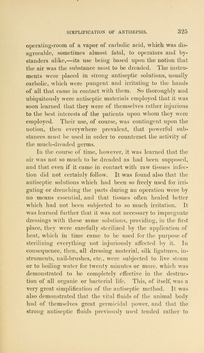 operating-room of a vapor of carbolic acid, which was dis- agreeable, sometimes almost fatal, to operators and by- standers alike,—its use being based upon the notion that the air was the substance most to be dreaded. The instru- ments were placed in strong antiseptic solutions, usually carbolic, which were pungent and irritating to the hands of all that came in contact with them. So thoroughly and ubiquitously were antiseptic materials employed that it was soon learned that they were of themselves rather injurious to the best interests of the patients upon whom they were employed. Their use, of course, was contingent upon the notion, then everywhere prevalent, that powerful sub- stances must be used in order to counteract the activity of the much-dreaded germs. In the course of time, however, it was learned that the air was not so much to be dreaded as had been supposed, and that even if it came in contact with raw tissues infec- tion did not certainly follow. It was found also that the antiseptic solutions which had been so freely used for irri- gating or drenching the parts during an operation were by no means essential, and that tissues often healed better which had not been subjected to so much irritation. It was learned further that it was not necessary to impregnate dressings with these same solutions, providing, in the first place, they were carefully sterilized by the application of heat, which in time came to be used for the purpose of sterilizing everything not injuriously affected by it. In consequence, then, all dressing material, silk ligatures, in- struments, nail-brushes, etc., were subjected to live steam or to boiling water for twenty minutes or more, which was demonstrated to be completely effective in the destruc- tion of all organic or bacterial life. This, of itself, was a very great simplification of the antiseptic method. It was also demonstrated that the vital fluids of the animal body had of themselves great germicidal power, and that the strong antiseptic fluids previously used tended rather to