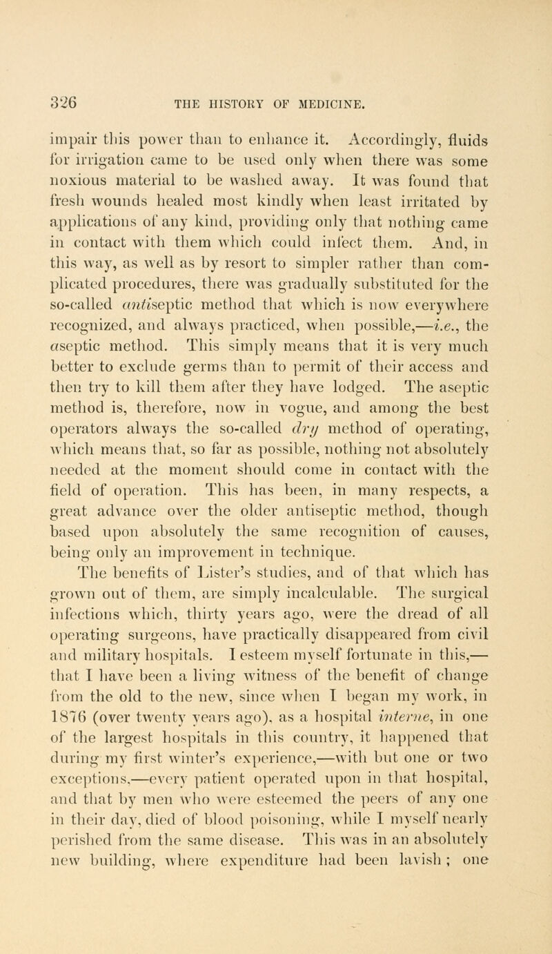 impair this power than to enhance it. Accordingly, fluids for irrigation came to be used only when there was some noxious material to be washed away. It was found that fresh wounds healed most kindly when least irritated by applications of any kind, providing only that nothing came in contact with them which could infect them. And, in this way, as well as by resort to simpler rather than com- plicated procedures, there was gradually substituted for the so-called cmfo'septic method that which is now everywhere recognized, and always practiced, when possible,—i.e., the aseptic method. This simply means that it is very much better to exclude germs than to permit of their access and then try to kill them after they have lodged. The aseptic method is, therefore, now in vogue, and among the best operators always the so-called dry method of operating, which means that, so far as possible, nothing not absolutely needed at the moment should come in contact with the field of operation. This has been, in many respects, a great advance over the older antiseptic method, though based upon absolutely the same recognition of causes, being only an improvement in technique. The benefits of Lister's studies, and of that which has grown out of them, are simply incalculable. The surgical infections which, thirty years ago, were the dread of all operating surgeons, have practically disappeared from civil and military hospitals. I esteem myself fortunate in this,— that I have been a living witness of the benefit of change from the old to the new, since when I began my work, in 1876 (over twenty years ago), as a hospital interne, in one of the largest hospitals in this country, it happened that during my first winter's experience,—with but one or two exceptions,—every patient operated upon in that hospital, and that by men who were esteemed the peers of any one in their day, died of blood poisoning, while I myself nearly perished from the same disease. This was in an absolutely new building, where expenditure had been lavish ; one