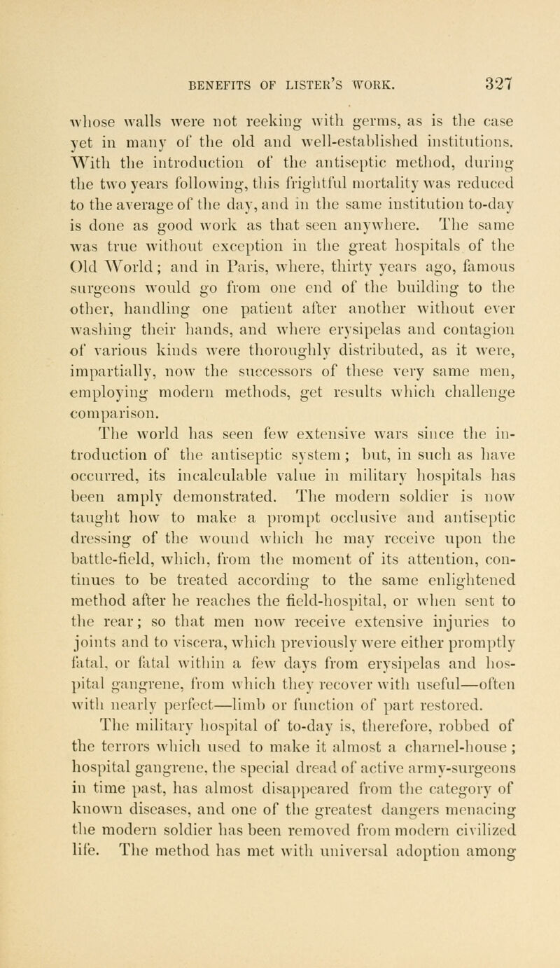 ■whose walls were not reeking with germs, as is the case yet in many of the old and well-estahlished institutions. With the introduction of the antiseptic method, during the two years following, this frightful mortality was reduced to the average of the day, and in the same institution to-day is done as good work as that seen anywhere. The same was true without exception in the great hospitals of the Old World; and in Paris, where, thirty years ago, famous surgeons would go from one end of the building to the other, handling one patient after another without ever washing their hands, and where erysipelas and contagion of various kinds were thoroughly distributed, as it were, impartially, now the successors of these very same men, employing modern methods, get results which challenge comparison. The world has seen few extensive wars since the in- troduction of the antiseptic system; but, in such as have occurred, its incalculable value in military hospitals has been amply demonstrated. The modern soldier is now taught how to make a prompt occlusive and antiseptic dressing of the wound which he may receive upon the battle-field, which, from the moment of its attention, con- tinues to be treated according to the same enlightened method after he reaches the field-hospital, or when sent to the rear; so that men now receive extensive injuries to joints and to viscera, which previously were either promptly fatal, or fatal within a few days from erysipelas and hos- pital gangrene, from which they recover with useful—often with nearly perfect—limb or function of part restored. The military hospital of to-day is, therefore, robbed of the terrors which used to make it almost a charnel-house ; hospital gangrene, the special dread of active army-surgeons in time past, has almost disappeared from the category of known diseases, and one of the greatest dangers menacing the modern soldier has been removed from modern civilized life. The method has met with universal adoption among