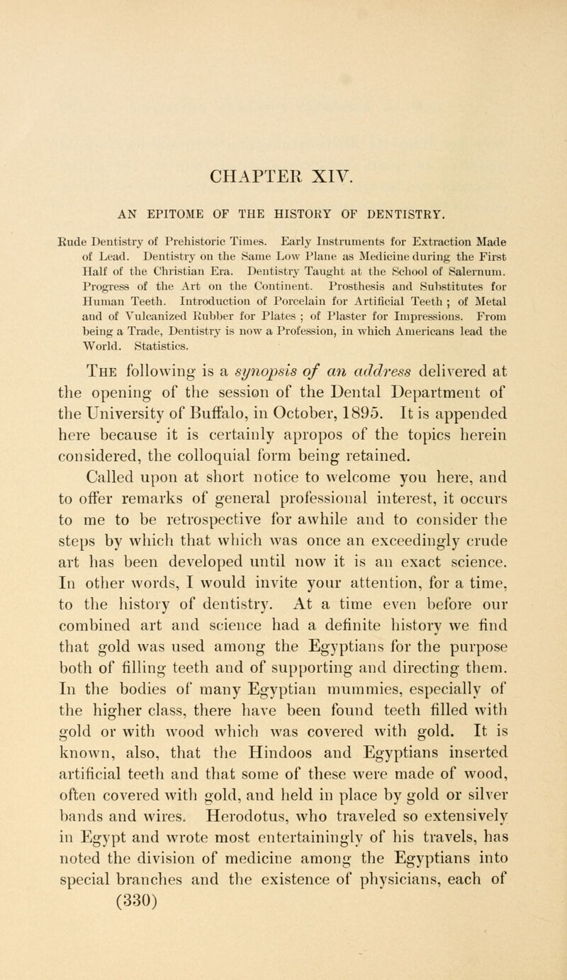 CHAPTER XIV. AN EPITOME OF THE HISTORY OF DENTISTRY. Rude Dentistry of Prehistoric Times. Early Instruments for Extraction Made of Lead. Dentistry on the Same Low Plane as Medicine during the First Half of the Christian Era. Dentistry Taught at the School of Salernum. Progress of the Art on the Continent. Prosthesis and Substitutes for Human Teeth. Introduction of Porcelain for Artificial Teeth ; of Metal and of Vulcanized Rubber for Plates ; of Plaster for Impressions. From being a Trade, Dentistry is now a Profession, in which Americans lead the World. Statistics. The following- is a synopsis of cm address delivered at the opening of the session of the Dental Department of the University of Buffalo, in October, 1895. It is appended here because it is certainly apropos of the topics herein considered, the colloquial form being retained. Called upon at short notice to welcome you here, and to offer remarks of general professional interest, it occurs to me to be retrospective for awhile and to consider the steps by which that which was once an exceedingly crude art has been developed until now it is an exact science. In other words, I would invite your attention, for a time, to the history of dentistry. At a time even before our combined art and science had a definite history we find that gold was used among the Egyptians for the purpose both of filling teeth and of supporting and directing them. In the bodies of many Egyptian mummies, especially of the higher class, there have been found teeth filled with gold or with wood which was covered with gold. It is known, also, that the Hindoos and Egyptians inserted artificial teeth and that some of these were made of wood, often covered with gold, and held in place by gold or silver bands and wires. Herodotus, who traveled so extensively in Egypt and wrote most entertainingly of his travels, has noted the division of medicine among the Egyptians into special branches and the existence of physicians, each of