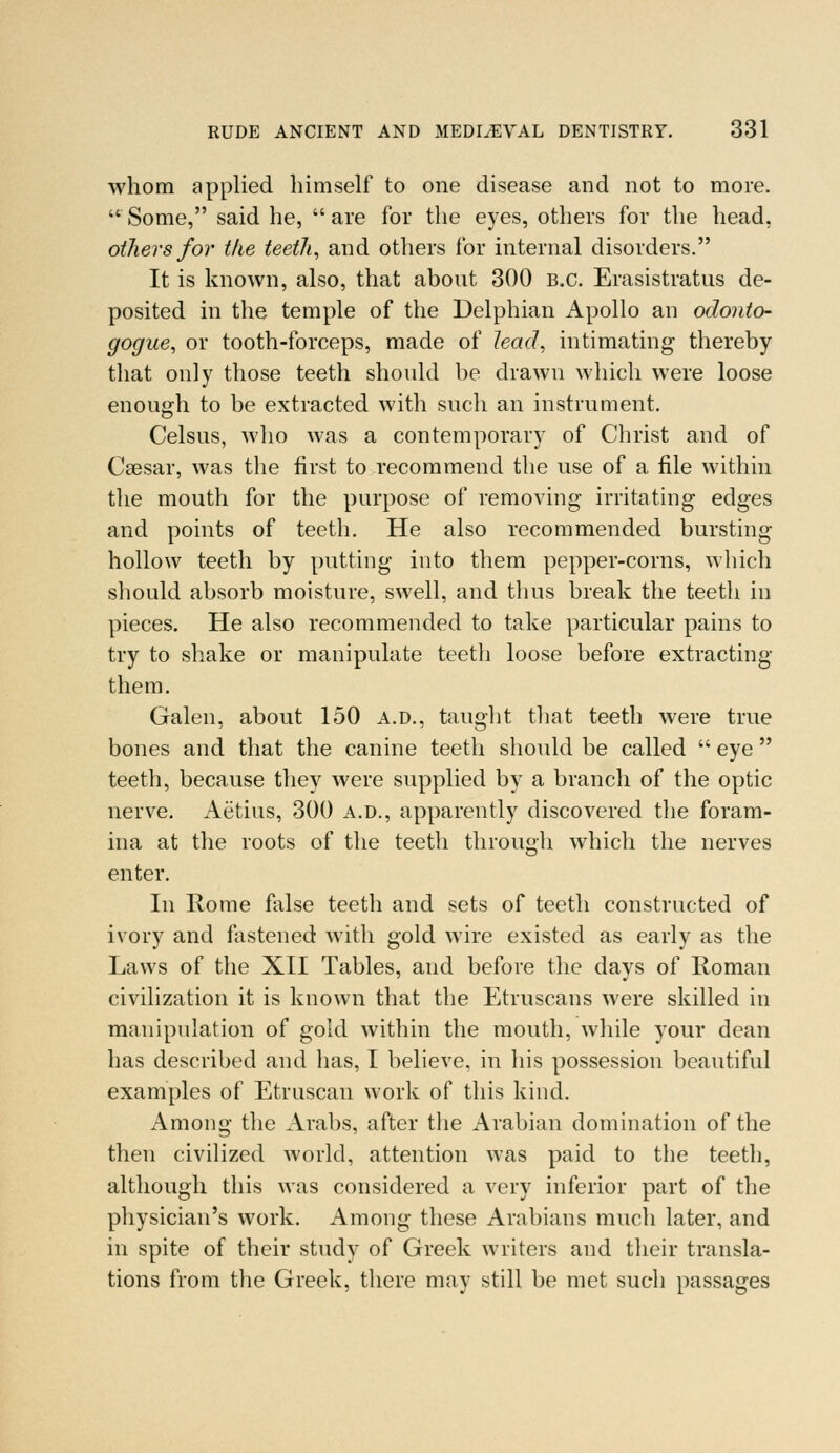 whom applied himself to one disease and not to more. Some, said he, are for the eyes, others for the head, others for the teet7i, and others for internal disorders. It is known, also, that about 300 B.C. Erasistratus de- posited in the temple of the Delphian Apollo an odonto- gogue, or tooth-forceps, made of lead, intimating thereby that only those teeth should be drawn which were loose enough to be extracted with such an instrument. Celsus, who was a contemporary of Christ and of Caesar, was the first to recommend the use of a file within the mouth for the purpose of removing irritating edges and points of teeth. He also recommended bursting hollow teeth by putting into them pepper-corns, which should absorb moisture, swell, and thus break the teeth in pieces. He also recommended to take particular pains to try to shake or manipulate teeth loose before extracting them. Galen, about 150 A.D., taught that teeth were true bones and that the canine teeth should be called eye teeth, because they were supplied by a branch of the optic nerve. Aetius, 300 a.d., apparently discovered the foram- ina at the roots of the teeth through which the nerves enter. In Rome false teeth and sets of teeth constructed of ivory and fastened with gold wire existed as early as the Laws of the XII Tables, and before the days of Roman civilization it is known that the Etruscans were skilled in manipulation of gold within the mouth, while your dean has described and has, I believe, in his possession beautiful examples of Etruscan work of this kind. Among the Arabs, after the Arabian domination of the then civilized world, attention was paid to the teeth, although this was considered a very inferior part of the physician's work. Among these Arabians much later, and in spite of their study of Greek writers and their transla- tions from the Greek, there may still be met such passages