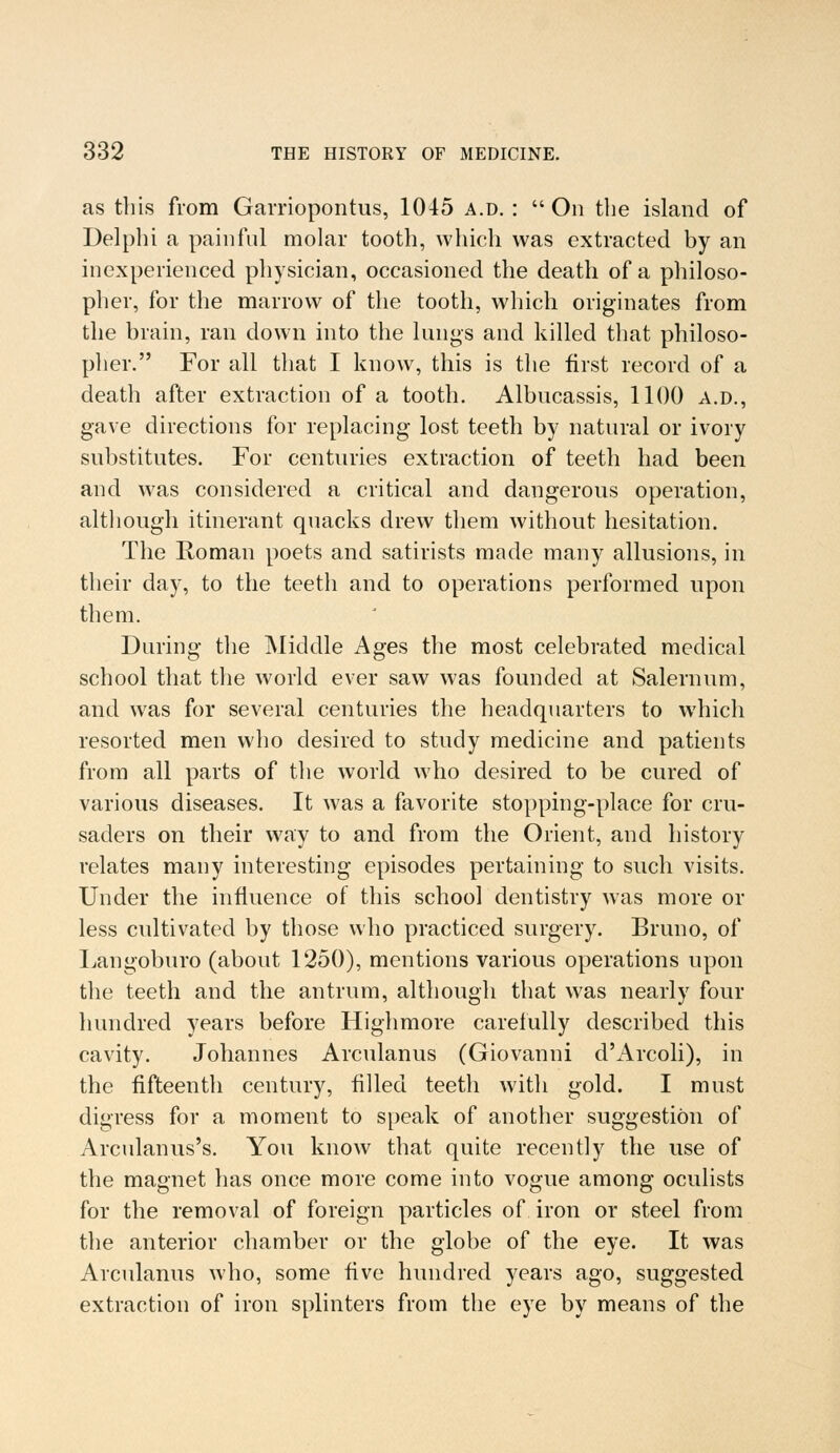 as this from Garriopontus, 1045 a.d. :  On the island of Delphi a painful molar tooth, which was extracted by an inexperienced physician, occasioned the death of a philoso- pher, for the marrow of the tooth, which originates from the brain, ran down into the lungs and killed that philoso- pher. For all that I know, this is the first record of a death after extraction of a tooth. Albucassis, 1100 a.d., gave directions for replacing lost teeth by natural or ivory substitutes. For centuries extraction of teeth had been and was considered a critical and dangerous operation, although itinerant quacks drew them without hesitation. The Roman poets and satirists made many allusions, in their day, to the teeth and to operations performed upon them. During the Middle Ages the most celebrated medical school that the world ever saw was founded at Salemum, and was for several centuries the headquarters to which resorted men who desired to study medicine and patients from all parts of the world who desired to be cured of various diseases. It was a favorite stopping-place for cru- saders on their way to and from the Orient, and history relates many interesting episodes pertaining to such visits. Under the influence of this school dentistry was more or less cultivated by those who practiced surgery. Bruno, of Langoburo (about 1250), mentions various operations upon the teeth and the antrum, although that was nearly four hundred years before Highmore carefully described this cavity. Johannes Arculanus (Giovanni d'Arcoli), in the fifteenth century, filled teeth with gold. I must digress for a moment to speak of another suggestion of Arculanus's. You know that quite recently the use of the magnet has once more come into vogue among oculists for the removal of foreign particles of iron or steel from the anterior chamber or the globe of the eye. It was Arculanus who, some five hundred years ago, suggested extraction of iron splinters from the eye by means of the