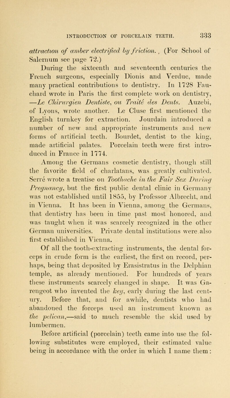 attraction of amber electrified by friction. , (For School of Salernum see page 72.) During the sixteenth and seventeenth centuries the French surgeons, especially Dionis and Verduc, made many practical contributions to dentistry. In 1728 Fau- chard wrote in Paris the first complete work on dentistry, —Le Chirurgien Dentiste, ou Traite des Dents. Auzebi, of Lyons, wrote another. Le Cluse first mentioned the English turnkey for extraction. Jourdain introduced a number of new and appropriate instruments and new forms of artificial teeth. Bourdet, dentist to the king, made artificial palates. Porcelain teeth were first intro- duced in France in 1774. Among the Germans cosmetic dentistry, though still the favorite field of charlatans, was greatly cultivated. Serre wrote a treatise on Toothache in the Fair Sex During Pregnancy, but the first public dental clinic in Germany was not established until 1855, by Professor Albrecht, and in Vienna. It has been in Vienna, among the Germans, that dentistry has been in time past most honored, and was taught when it was scarcely recognized in the other German universities. Private dental institutions were.also first established in Vienna. Of all the tooth-extracting instruments, the dental for- ceps in crude form is the earliest, the first on record, per- haps, being that deposited by Erasistratus in the Delphian temple, as already mentioned. For hundreds of years these instruments scarcely changed in shape. It was Ga- rengeot who invented the hey, early during the last cent- ury. Before that, and for awhile, dentists who had abandoned the forceps used an instrument known as the pelican,—said to much resemble the skid used by lumbermen. Before artificial (porcelain) teeth came into use the fol- lowing substitutes were employed, their estimated value being in accordance with the order in which I name them: