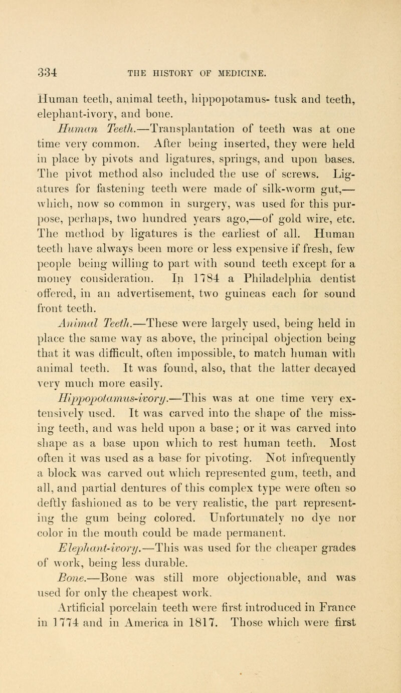 Human teeth, animal teeth, hippopotamus- tusk and teeth, elephant-ivory, and bone. Human Teeth.—Transplantation of teeth was at one time very common. After being inserted, they were held in place by pivots and ligatures, springs, and upon bases. The pivot method also included the use of screws. Lig- atures for fastening teeth were made of silk-worm gut,— which, now so common in surgery, was used for this pur- pose, perhaps, two hundred years ago,—of gold wire, etc. The method by ligatures is the earliest of all. Human teeth have always been more or less expensive if fresh, few people being willing to part with sound teeth except for a money consideration. In 178-i a Philadelphia dentist offered, in an advertisement, two guineas each for sound front teeth. Animal Teeth.—These were largely used, being held in place the same way as above, the principal objection being that it was difficult, often impossible, to match human with animal teeth. It was found, also, that the latter decayed very much more easily. Hippopotamus-ivory.—This was at one time very ex- tensively used. It was carved into the shape of the miss- ing teeth, and was held upon a base; or it was carved into shape as a base upon which to rest human teeth. Most often it was used as a base for pivoting. Not infrequently a block was carved out which represented gum, teeth, and all, and partial dentures of this complex type were often so deftly fashioned as to be very realistic, the part represent- ing the gum being colored. Unfortunately no dye nor color in the mouth could be made permanent. Elephant-ivory.—This was used for the cheaper grades of work, being less durable. Bone.—Bone was still more objectionable, and was used for only the cheapest work. Artificial porcelain teeth were first introduced in France in 1774 and in America in 1817. Those which were first