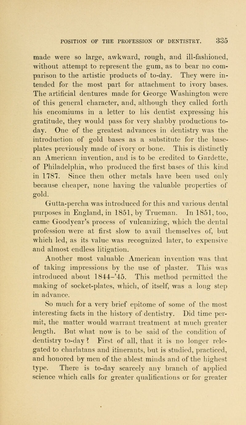 made were so large, awkward, rough, and ill-fashioned, without attempt to represent the gum, as to bear no com- parison to the artistic products of to-day. They were in- tended for the most part for attachment to ivory bases. The artificial dentures made for George Washington were of this general character, and, although they called forth his encomiums in a letter to his dentist expressing his gratitude, they would pass for very shabby productions to- day. One of the greatest advances in dentistry was the introduction of gold bases as a substitute for the base- plates previously made of ivory or bone. This is distinctly an American invention, and is to be credited to Gardette, of Philadelphia, who produced the first bases of this kind in 1787. Since then other metals have been used only because cheaper, none having the valuable properties of gold. Gutta-percha was introduced for this and various dental purposes in England, in 1851, by Trueman. In 1851, too, came Goodyear's process of vulcanizing, which the dental profession were at first slow to avail themselves of, but which led, as its value was recognized later, to expensive and almost endless litigation. Another most valuable American invention was that of taking impressions by the use of plaster. This was introduced about 1844-'45. This method permitted the making of socket-plates, which, of itself, was a long step in advance. So much for a very brief epitome of some of the most interesting facts in the history of dentistry. Did time per- mit, the matter would warrant treatment at much greater length. But what now is to be said of the condition of dentistry to-day I First of all, that it is no longer rele- gated to charlatans and itinerants, but is studied, practiced, and honored by men of the ablest minds and of the highest type. There is to-day scarcely any branch of applied science which calls for greater qualifications or for greater