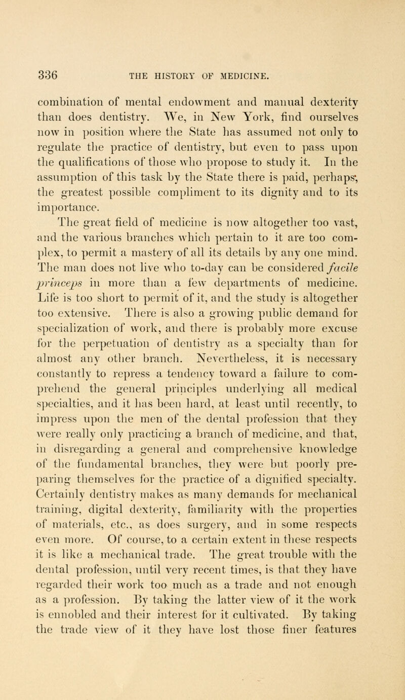 combination of mental endowment and manual dexterity than does dentistry. We, in New York, find ourselves now in position where the State has assumed not only to regulate the practice of dentistry, but even to pass upon the qualifications of those who propose to study it. In the assumption of this task by the State there is paid, perhaps, the greatest possible compliment to its dignity and to its importance. The great field of medicine is now altogether too vast, and the various branches which pertain to it are too com- plex, to permit a mastery of all its details by any one mind. The man does not live who to-day can be considered facile princeps in more than a lew departments of medicine. Life is too short to permit of it, and the study is altogether too extensive. There is also a growing public demand for specialization of work, and there is probably more excuse for the perpetuation of dentistry as a specialty than for almost any other branch. Nevertheless, it is necessary constantly to repress a tendency toward a failure to com- prehend the general principles underlying all medical specialties, and it has been hard, at least until recently, to impress upon the men of the dental profession that they were really only practicing a branch of medicine, and that, in disregarding a general and comprehensive knowledge of the fundamental branches, they were but poorly pre- paring themselves for the practice of a dignified specialty. Certainly dentistry makes as many demands for mechanical training, digital dexterity, familiarity with the properties of materials, etc., as does surgery, and in some respects even more. Of course, to a certain extent in these respects it is like a mechanical trade. The great trouble with the dental profession, until very recent times, is that they have regarded their work too much as a trade and not enough as a profession. By taking the latter view of it the work is ennobled and their interest for it cultivated. By taking the trade view of it they have lost those finer features