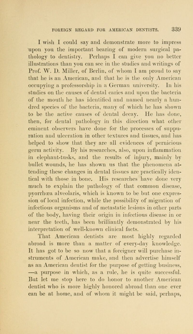 I wish I could say and demonstrate more to impress upon you the important bearing- of modern surgical pa- thology to dentistry. Perhaps I can give you no better illustrations than you can see in the studies and writings of Prof. W. D. Miller, of Berlin, of whom I am proud to say that he is an American, and that he is the only American occupying a professorship in a German university. In his studies on the causes of dental caries and upon the bacteria of the mouth he has identified and named nearly a hun- dred species of the bacteria, many of which he has shown to be the active causes of dental decay. He has done, then, for dental pathology in this direction what other eminent observers have done for the processes of suppu- ration and ulceration in other textures and tissues, and has helped to show that they are all evidences of pernicious germ activity. By his researches, also, upon inflammation in elephant-tusks, and the results of injury, mainly by bullet wounds, he has shown us that the phenomena at- tending these changes in dental tissues are practically iden- tical with those in bone. His researches have done very much to explain the pathology of that common disease, pyorrhoea alveolaris, which is known to be but one expres- sion of local infection, while the possibility of migration of infectious organisms and of metastatic lesions in other parts of the body, having their origin in infectious disease in or near the teeth, has been brilliantly demonstrated by his interpretation of well-known clinical facts. That American dentists are most highly regarded abroad is more than a matter of every-day knowledge. It has got to be so now that a foreigner will purchase in- struments of American make, and then advertise himself as an American dentist for the purpose of getting business, —a purpose in which, as a rule, he is quite successful. But let me stop here to do honor to another American dentist who is more highly honored abroad than one ever can be at home, and of whom it might be said, perhaps,