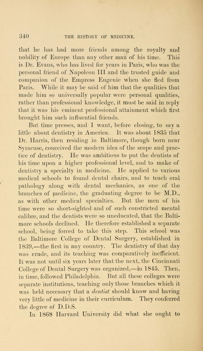 that he has had more friends among the royalty and nobility of Europe than any other man of his time. This is Dr. Evans, who has lived for years in Paris, who was the personal friend of Napoleon III and the trusted guide and companion of the Empress Eugenie when she fled from Paris. While it may be said of him that the qualities that made him so universally popular were personal qualities, rather than professional knowledge, it must be said in reply that it was his eminent professional attainment which first brought him such influential friends. But time presses, and I want, before closing, to say a little about dentistry in America. It was about 1835 that Dr. Harris, then residing in Baltimore, though born near Syracuse, conceived the modern idea of the scope and prac- tice of dentistry. He was ambitious to put the dentists of his time upon a higher professional level, and to make of dentistry a specialty in medicine. He applied to various medical schools to found dental chairs, and to teach oral pathology along with dental mechanics, as one of the branches of medicine, the graduating degree to be M.D., as with other medical specialties. But the men of his time were so short-sighted and of such constricted mental calibre, and the dentists were so uneducated, that the Balti- more schools declined. He therefore established a separate school, being forced to take this step. This school was the Baltimore College of Dental Surgery, established in 1839,—the first in any country. The dentistry of that day was crude, and its teaching was comparatively inefficient. It was not until six years later that the next, the Cincinnati College of Dental Surgery was organized,—in 1845. Then, in time, followed Philadelphia. But all these colleges were separate institutions, teaching only those branches which it was held necessary that a dentist should know and having very little of medicine in their curriculum. They conferred the degree of D.D.S. In 1868 Harvard University did what she ought to