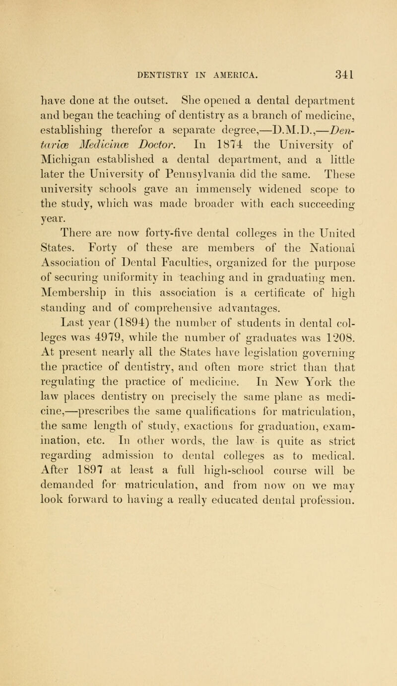 have done at the outset. She opened a dental department and began the teaching- of dentistry as a branch of medicine, establishing therefor a separate degree,—D.M.D.,—Den- tarice Medicince Doctor. In 1874 the University of Michigan established a dental department, and a little later the University of Pennsylvania did the same. These university schools gave an immensely widened scope to the study, which was made broader with each succeeding year. There are now forty-five dental colleges in the United States. Forty of these are members of the National Association of Dental Faculties, organized for the purpose of securing uniformity in teaching and in graduating men. Membership in this association is a certificate of high standing and of comprehensive advantages. Last year (1894) the number of students in dental col- leges was 4979, while the number of graduates was 1208. At present nearly all the States have legislation governing the practice of dentistry, and often more strict than that regulating the practice of medicine. In New York the law places dentistry on precisely the same plane as medi- cine,—prescribes the same qualifications for matriculation, the same length of study, exactions for graduation, exam- ination, etc. In other words, the law is quite as strict regarding admission to dental colleges as to medical. After 1897 at least a full high-school course will be demanded for matriculation, and from now on we may look forward to having a really educated dental profession.