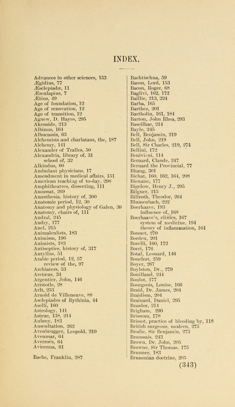 INDEX. Advances in other sciences, 153 iEgidius, 77 /Esclepiadse, 11 JEsculapius, 7 ^Etius, 49 Age of foundation, 12 Age of renovation, 12 Age of transition, 12 Agnew, D. Hayes, 295 Akenside, 213 Albinus, 164 Albucassis, 63 Alchemists and charlatans, the, 187 Alchemy, 141 Alexander of Tralles, 50 Alexandria, library of, 31 school of, 32 Alkindus, 60 Ambulant pl^ysicians, 17 Amendment in medical affairs, 151 American teaching of to-day, 298 Amphitheatres, dissecting, 111 Amussat, 269 Anaesthesia, history of, 300 Anatomic period, 12, 30 Anatomy and physiology of Galen, 39 Anatomy, chairs of, 111 Andral,*245 Andrv, 177 Anel,' 215 Animalculists, 183 Animism, 196 Animists, 183 Antiseptics, history of, 317 Antyllus, 51 Arabic period, 12, 57 review of the, 97 Archiaters, 53 Aretseus, 34 Argentier, John, 146 Aristotle, 28 Arlt, 253 Arnold de Villeneuve, 88 Asclepiades of Bythinia, 44 Aselli, 160 Astrology, 141 Astrttc, 138, 214 Aubrey, 183 Auscultation, 262 Avenbrugger, Leopold, 210 Avenzoar, 64 Averroes, 64 Avicenna, 61 Bache, Franklin, 287 Bachtischua, 59 Bacon, Lord, 153 Bacon, Roger, 68 Baglivi, 162, 172 Baillie, 213, 224 Barba, 165 Barthez, 201 Bartholin, 161, 184 Barton, John Ehea, 293 Baseilhac, 214 Bayle, 245 Bell, Benjamin, 219 Bell, John, 219 Bell, Sir Charles, 219, 274 Bellini, 172 Benivieni, 114 Bernard, Claude. 247 Bernard the Provincial, 77 Bhang, 301 Bichat, 160, 162, 164, 208 Bienaise, 177 Bigelow, Henry J., 295 Bilguer, 215 Billroth, Theodor, 264 Blumenbach, 222 Boerhaave, 193 influence of, 168 Boerhaave's, clinics, 167 system of medicine, 194 theory of inflammation, 164 Bonnet, 270 Borden, 201 Borelli, 160, 172 Borri, 176 Botal, Leonard, 146 Bouchut, 259 Bover, 267 Boylston, Dr., 279 Bouillaud, 244 Boulot, 177 Bourgeois, Louise, 166 Braid, Dr. James, 204 Braidism, 204 Brainard, Daniel, 295 Brasdor, 214 Brigham, 290 Brisseau, 178 Brissot, practice of bleeding by, 118 British surgeons, modern, 275 Brodie, Sir Benjamin, 273 Bronssais, 243 Brown, Dr. John, 205 Browne, Sir Thomas, 175 Brunner, 183 Brunonian doctrine, 205