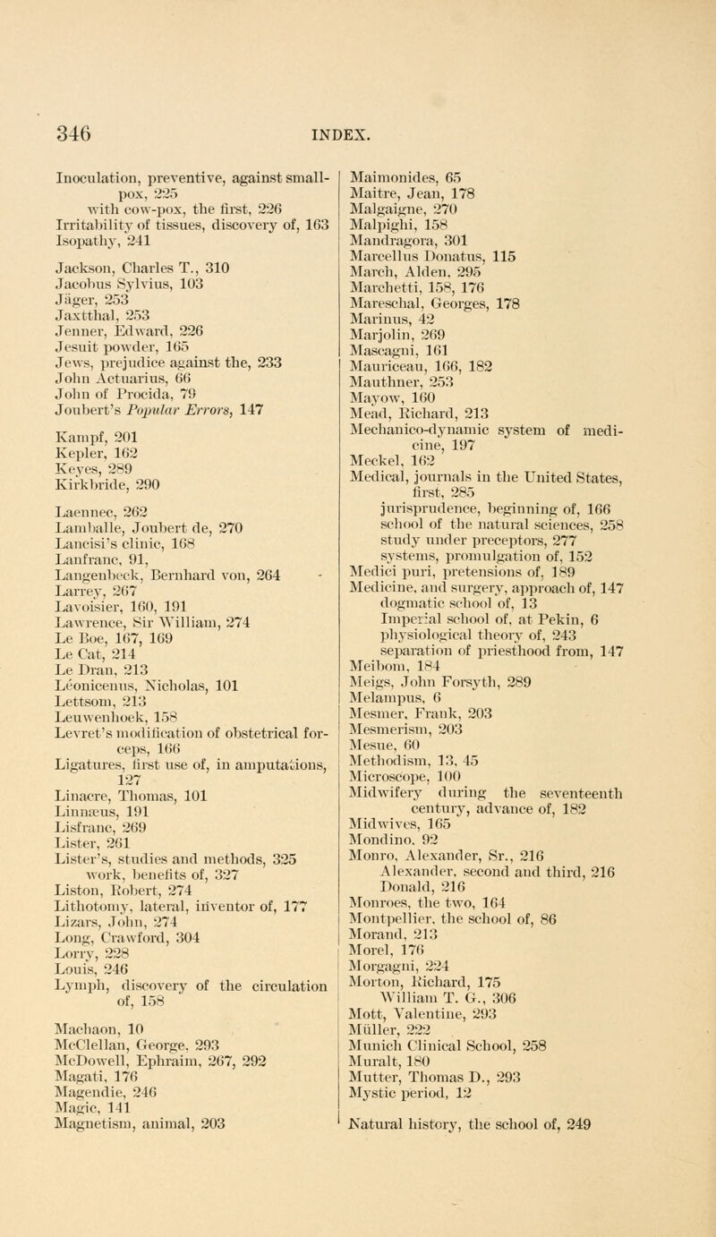 Inoculation, preventive, against small- pox, 225 with cow-pox, the first, 226 Irritability of tissues, discovery of, 163 Isopathy, 241 Jackson, Charles T., 310 Jacobus Sylvius, 103 Jiiger, 253 Jaxtthal, 253 Jenner, Edward, 226 Jesuit powder, 165 Jews, prejudice against the, 233 John Actuarius, 66 John of Procida, 79 Joubert's Popular Errors, 147 Kampf, 201 Kepler, 162 Keyes, 289 Kirkbride, 290 Laennec, 262 Lamballe, Joubert de, 270 Lancisi's clinic, 168 Lanfranc, 91, Langenbeck, Bernhard von, 264 Larrey, 267 Lavoisier, 160, 191 Lawrence, Sir William, 274 Le Boe, 167, 169 Le Cat, 214 Le Dran, 213 Leonicenus, Nicholas, 101 Lettsom, 213 Leuwenhoek, 158 Levret's modification of obstetrical for- ceps, 166 Ligatures, first use of, in amputations, 127 Linaere, Thomas, 101 Linnseus, 191 Lisfranc, 269 Lister, 261 Lister's, studies and methods, 325 work, benefits of, 327 Liston, Robert, 274 Lithotomy, lateral, inventor of, 177 Lizars, John, 274 Long, Crawford, 304 Lorry, 228 Louis, 246 Lymph, discover}' of the circulation of, 158 Machaon, 10 McClellan, George. 293 McDowell, Ephraim, 267, 292 Magati, 176 Magendie, 246 Magic, 141 Magnetism, animal, 203 Maimonides, 65 Maitre, Jean, 178 Malgaigne, 270 Malpighi, 158 Mandragora, 301 Marcel 1 us Donatus, 115 March, Alden. 295 Marchetti, 158, 176 Mareschal, Georges, 178 Marinus, 42 Marjolin, 269 Mascagni, 161 Mauriceau, 166, 182 Mauthner, 253 Mavow, 160 Mead, Richard, 213 Mechanico-dynamic system of medi- cine, 197 Meckel, 162 Medical, journals in the United States, first, 285 jurisprudence, beginning of, 166 school of the natural sciences, 258 study under preceptors, 277 systems, promulgation of, 152 Medici puri, pretensions of. 189 Medicine, and surgery, approach of, 147 dogmatic school of, 13 Imperial school of, at Pekin, 6 physiological theory of, 243 separation of priesthood from, 147 Meibom, 184 Meigs, John Forsyth, 289 Melampus, 6 Mesmer, Frank, 203 Mesmerism, 203 Mesue, 60 Methodism, 13, 45 Microscope, 100 Midwifery during the seventeenth century, advance of, 182 Mid wives, 165 Mondino, 92 Monro, Alexander, Sr., 216 Alexander, second and third, 216 Donald, 216 Monroes, the two, 164 Montpellier. the school of, 86 Morand, 213 Morel, 176 Morgagni, 224 Morton, Richard, 175 William T. G., 306 Mott, Valentine, 293 Midler, 222 Munich Clinical School, 258 Muralt, 180 Mutter, Thomas D., 293 Mystic period, 12 Natural history, the school of, 249