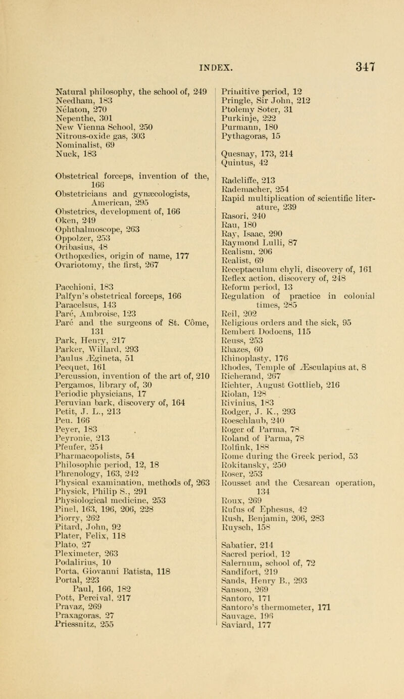 Natural philosophy, the school of, 249 Needham, 1^3 Nelaton, 270 Nepenthe, 301 New Vienna School, 250 Nitrous-oxide gas, 303 Nominalist, 69 Nuck, 183 Obstetrical forceps, invention of the, 166 Obstetricians and gynaecologists, American, 295 Obstetrics, development of, 166 Oken, 249 Ophthalmoscope, 263 Oppolzer, 253 Oribasius, 48 Orthopaedics, origin of name, 177 Ovariotomy, the first, 267 Pacchioni, 183 Palfyn's obstetrical forceps, 166 Paracelsus, 143 Pare, Ambroise, 123 Pare and the surgeons of St. Come, 131 Park, Henry, 217 Parker, Willard, 293 Paul us .Egineta, 51 Pecquet, 161 Percussion, invention of the art of, 210 Pergamos, library of, 30 Periodic physicians, 17 Peruvian bark, discovery of, 164 Petit, J. L., 213 Peu. 166 Peyer, 183 Peyronie, 213 Pfeufer, 254 Pharmacopolists, 54 Philosophic period, 12, 18 Phrenology, 163, 242 Physical examination, methods of, 263 Physick, Philip S., 291 Physiological medicine, 253 Pinel, 163, 196, 206, 228 Piorry, 262 Pitard, John, 92 Plater, Felix, 118 Plato, 27 Pleximeter, 263 Potlalirius, 10 Porta, Giovanni Batista, 118 Portal, 223 Paul, 166, 1R2 Pott, Percival. 217 Pravaz, 269 Praxagoras. 27 Priessnitz, 255 Primitive period, 12 Priiigle, Sir John, 212 Ptolemy Soter, 31 Purkinje, 222 Purmann, 180 Pythagoras, 15 Quesnay, 173, 214 Quintus, 42 Radcliffe, 213 Rademacher, 254 Rapid multiplication of scientific liter- ature, 239 Rasori, 240 Rau, 180 Ray, Isaac, 290 Raymond Lulli, 87 Realism, 206 Realist, 69 Receptaculum chyli, discovery of, 161 Reflex action, discovery of, 248 Reform period, 13 Regulation of practice in colonial times, 285 Reil, 202 Religious orders and the sick, 95 Rembert Dodoens, 115 Reuss, 253 Rhazes, 60 Rhinoplasty, 176 Rhodes, Temple of yEsculapius at, 8 Richerand, 267 Richter, August Gottlieb, 216 Riolan, 128 Rivinius, 1*3 Rodger, J. K., 293 Roeschlaub, 240 Roger of Parma, 7* Roland of Parma, 78 Hoi fink, 188 Kome during the Greek period, 53 Rokitansky, 250 Roser, 253 Kousset and the Cesarean operation, 134 Roux, 269 Rnfus of Ephesus, 42 Rush, Benjamin, 206, 283 Ruysch, 158 Sabatier, 214 Sacred period, 12 Salernum, school of, 72 Sandifort, 21!) Sands, Henry B., 293 Sanson, 269 Santoro, 171 Santoro's thermometer, 171 Sauvage, 19fi Saviard, 177