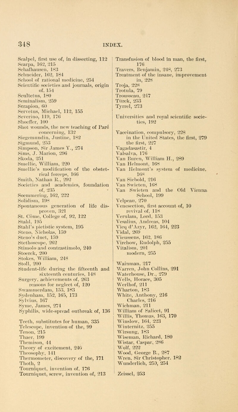 Scalpel, first use of, in dissecting, 112 Scarpa, 1(>2, 215 Schafhausen, 183 Schneider, 162, 184 School of rational medicine, 254 Scientific societies and journals, origin of, 154 Scultetus, 180 Seminalism, 259 Serapion, <>() Servetus, Michael, 112, 155 Severino, 119, 170 Shoeffer, 100 Shot wounds, the new teaching of Pare concerning, 132 Siegemundin, Justine, 182 Sigmund, 253 Simpson, Sir James Y., 274 Sims, J. Marion, 296 Skoda, 251 Smellie, William, 220 Smellie's modification of the obstet- rical forceps, 166 Smith, Nathan K., 292 Societies and academies, foundation of, 235 Soemmering, 162, 222 Solidism, 198 Spontaneous generation of life dis- proven, 321 St. Come, College of, 92, 122 Stahl, 195 Stahl's pietistic system, 195 Steno, Nicholas, 159 Steno's duct, 159 Stethoscope, 262 Stimolo and contrastimolo, 240 Stoerck, 200 Stokes, William, 248 Stoll, 200 Student-life during the fifteenth and sixteenth centuries, 148 Surgery, achievements of, 263 reasons for neglect of, 120 Swammerdam, 153, 183 Sydenham, 152, 165, 173 Sylvius, 167 Syme, James, 274 Syphilis, wide-spread outbreak of, 136 Teeth, substitutes for human, 335 Telescope, invention of the, 99 Tenon, 215 Thaer, 199 Themison, 44 Theorv of excitement, 240 Theosbphy, 141 Thermometer, discovery of the, 171 Thoth, 2 Tourniquet, invention of, 176 Tourniquet, screw, invention of, 213 Transfusion of blood in man, the first, 176 Travers, Benjamin, 24*, 273 Treatment of the insane, improvement in, 228 Troja, 228 Trotula, 79 Trousseau, 217 Tiirck, 253 Tyrrel, 273 Universities and royal scientific socie- ties, 192 Vaccination, compulsory, 228 in the United States, the first, 279 the first, 227 Vagadasastir, 4 Valsalva, 176 Van Buren, William H., 289 Van Helmont, 168 Van Helmont's S3Tstem of medicine. 168 Van Siebold, 216 Van Swieten, 168 Van Swieten and the Old Vienna School, 199 Velpeau, 270 Venesection, first account of, 10 revival of, 118 Verulam, Lord, 153 Vesalius, Andreas, 104 Vicq d'Azyr, 162, 164, 223 Vidal, 269 Vieussens, 162, 186 Virchow, Rudolph, 255 Vitalism, 201 modern, 255 Wainman, 217 Warren, John Collins, 291 Waterhouse, Dr., 279 Wells, Horace, 305 Werlhof, 211 Wharton, 183 White, Anthony, 216 Charles, 216 Wichman, 211 William of Salicet, 91 Willis, Thomas. 163, 170 Winslow, 164, 223 Winternitz, 255 Wirsung, 183 Wiseman, Richard, 180 Wistar, Caspar, 286 Wolf, 222 Wood, George B., 287 Wren, Sir Christopher. 182 Wunderlich, 250, 254 Zeissel, 253