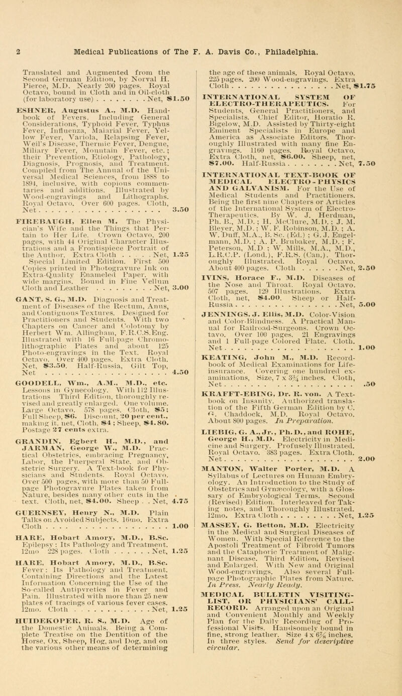 Translated and Augmented from the S uid German Edition, by Norval H. Pierce, M.D. Nearly 200 pages. Royal Octavo, bound in Cloth and in Oil-cloth (for laboratory use) Net, 8*1.50 ESHNER, Augustus A., M.D. Hand- book ot Fevers. Including General Considerations, Typhoid Fever, Typhus Fever, Influenza, Malarial Fever,' Yel- low Fever, Variola. Relapsing Fever, Weil's Disease, Thermic Fever, Dengue, Miliary Fever, .Mountain Fever, etc. ; their Prevention, Etiology, Pathology, Diagnosis, Prognosis, and Treatment. Compiled from The Annual of the Uni- versal Medical Sciences, from 1888 to 1894, inclusive, with copious commen- taries and additions. Illustrated by Wood-engravings and Lithographs. Royal Octavo. Over 600 pages. Cloth, Net 3.50 FIREBAUGH, Ellen NI. The Physi- cian's Wife and the Things that Per- tain to Her Life. Crown Octavo, 200 pages, with 44 Original Character Illus- trations and a Frontispiece Portrait of the Author. Extra Cloth Net, 1.25 Special Limited Edition. First 500 Copies printed in Photogravure Ink on Extra-Quality Enameled Paper, with wide margins. Hound in Fine Vellum Cloth and Leather Net, 3.00 GANT, S. G., M.I). Diagnosis and Treat- ment of Diseases of the Rectum, Anus, and Contiguous Textures. Designed for Practitioners and Students. With two Chapters on Cancer and Colotomy by Herbert Wm. Allingham, F.R.C.S.Eng. Illustrated with 16 Full-page Chromo- lithographic Plates and about 125 Photo-engravings in the Text. Royal Octavo. Over 400 pages. Extra Cloth. Net, 8*3.50. Half-Russia, Gilt Top, Net 4.50 GOODELL, Wm., A.M.. 31.D.. etc. Lessons in Gynecology. With 112 Illus- trations Third Kditicm, thoroughly re- vised and greatly enlarged. One volume. Larue Octavo. ' 57S pages. Cloth, 8*5; Full Sheep, 8*0. Discount. 20 per cent., making it. net. Cloth, 8*4 ; Sheep, 8*4.80. Postage 27 cents extra. GRANUIN, Egbert H., M.D., and JAR31AN, George W., M.D. Prac- tical Obstetrics, embracing Pregnancy, Labor, the Puerperal state, and Ob- stetric Surgery. A Textbook for Phy- sicians and Students. Royal Octavo. Over 500 pages, with more than 50 Full- page Photogravure Plates taken from Nature, besides many other cuts in the • text. Cloth, net, 8*4.00. Sheep . . Net, 4.75 GUERNSEY, Henry N., M.D. Plain Talks on Avoided Subjects. 16mo. Extra Cloth '. 1.00 HARE, Hobart Amory, M.D., B.Sc. Epilepsv : Its Pathology and Treatment. 12uio 228 pages. Cloth Net, 1.25 HARE. Hobart Amory, M.D., B.Sc. Fever: Its Pathology and Treatment. Containing Directions and the Latest Information Concerning the Use of the So-called Antipyretics in Fever and Pain. Illustrated with more than 25 new plates of tracings of various fever cases. 12mo. Cloth Net, 1.25 HUIDEKOPER, R. S., M.D. Age of the Domestic Animals. Being a Com- plete Treatise on the Dentition of the Horse. Ox, Sheep, Hog, and Dog, and on the various other means of determining the age of these animals. Royal Octavo. 225 pages. 200 Wood-engravings. Extra Cloth Met, 8*1.75 INTERNATIONAL SYSTEM OF ELECTRO-THERAPEUTICS. For Students, General Practitioners, and Specialists. Chief Editor, Horatio R. Bigelow, M.D. Assisted by Thirty-eight Eminent Specialists in ' Europ'e and America as Associate Editors. Thor- oughly Illustrated with many flue En- gravings. 1100 pages, lloval Octavo. Extra Cloth, net. S*(i.OO. Sheep, net, 8*7.00. Half-Russia Net, 7.50 INTERNATIONAL TEXT-BOOK OF MEDICAL ELECTRO-PHYSICS AND GALVANISM. For the Use of Medical Students and Practitioners. Being the first nine Chapters or Articles of the International System of Electro- Therapeutics. By W. J. Herdinan, Ph. B., M.D. ; H. McClure, M.D. : J. M. Blever, M.D.; W. F. Robinson, M.D. ; A. W.'Duff, M.A., B.Sc. (Ed.) ; G.J. Engel- mann. M.D. ; A. P. Brubaker, .M.D. ; F. Peterson, M.D : W. Mills, M.A., M.D., L.R.C.P. (Lond.), F.R.S. (Can.). Thor- oughly Illustrated. Royal Octavo. About 400 pages. Cloth Net, 2.50 IVINS, Horace F., M.D. Diseases of the Nose and Throat. Royal Octavo. 507 pages. 129 Illustrations. Extra Cloth, net. 8*4.00. Sheep or Half- Russia Net, 5.00 JENNINGS, J. Ellis, 31.D. Color-Vision and Color-Blindness. A Practical Man- ual for Railroad-Surgeons. Crown Oc- tavo. Over 100 pages. 21 Engravings and 1 Full-page Colored Plate. Cloth. Net l.OO KEATING, John M., M.D. Record- book of Medical Examinations for Life- insurance. Covering one hundred ex- aminations, Size, 7 x 3% inches. Cloth, Net 50 KRAFFT-EBING, Dr. R. von. A Text- hook on Insanity. Authorized transla- tion of the Fifth German Edition by C. «. Chaddock, M.D. Royal Octavo. About 800 pages. In Preparation. LIEBIG, G. A., Jr., Ph.D., and ROHE, George H., M.D. Electricity in Medi- cine and Surgery. Profusely Illustrated. Roval Octavo. 383 pages. Extra Cloth. Net 2.00 MANTON, AValter Porter, M.D. A Syllabus of Lectures on Human Embry- ology. An Introduction to the Study of < Obstetrics and Gynecology, with a Glos- sary of Embryoiogical Terms. Second (Revised) Edition. Interleaved for Tak- ing notes, and Thoroughly Illustrated. 12mo. Extra Cloth Net, 1.25 MASSEY, G. Betton, 3I.D. Electricity in the Medical and Surgical Diseases of Women. With Special Reference to the Apostoli Treatment of Fibroid Tumors and the Cataphoric Treatment of Malig- nant Disease. Third Kdition. Revised and Enlarged. With New and Original Wood-engravings. Also several Full- page Photographic Plates from Nature. In Press, yearly lieuily. MEDICAL BULLETIN VISITIXG- LIST, OR PHYSICIANS' CALL- RECORD. Arranged upon an Original and Convenient Monthly and Weekly Plan for the Daily Recording of Pro- fessional Visits. Handsomely bound in fine, strong leather. Size 4x6% inches. In three styles. Seiid for descriptive circidar.