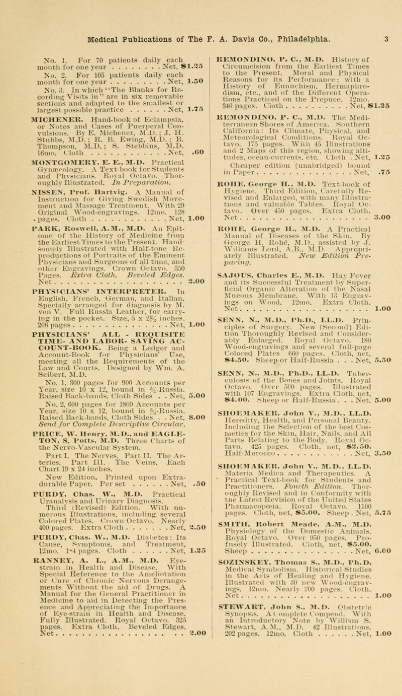 No. 1. Fur 70 patients daily each month for one year Net. 381.35 No. 2. For 105 patients daily each month for one year Net, 1.50 No. 3. In which The Blanks for Re- cording Visits in are in six removable sections and adapted to the smallest or largest possible practice Net, 1.75 MICHENER. Hand-book of Eclampsia. or Notes and Cases of Puerperal Con- vulsions. By E. Michencr. M.t>. : J. H. Stubbs, M.D. : R. B. Ewing, M.D. ; B. Thompson. M.D. ; S. Stebbins, M.D. l6mo. Cloth Net, .60 MONTGOMERY, E. E., M.D. Practical Gynaecology. A Text-book for Students aiid Physicians. Royal Octavo. Thor- oughly Illustrated. In Preparation. NISSEN, Prof. Hartvig. A Manual of Instruction for Giving Swedish Move- ment and Massage Treatment. With 29 Original Wood-engravings. 12mo. 128 .pages. Cloth Net, 1.00 PARK, Roswell, A.M., M.D. An Epit- ome of the History of Medicine from the Earliest Times to the Present. Hand- somely Illustrated with Half-tone Re- productions of Portraits of the Eminent Physicians and Surgeons of all time, and other Engravings. Crown Octavo. .350 Pages. Extra Cloth. Beveled Edges. Net 2.00 PHYSICIANS' INTERPRETER. In English, French, German, and Italian. Specially arranged for diagnosis by M. vim V. 'Full Russia Leather, lor carry- ing in the pocket. Size, 5 x 2?., inches. 206 pages Net, l.OO PHYSICIANS' ALL - REQUISITE TIME- AND LABOR- SAYING AC- COUNT-BOOK. Being a Ledger and Account-Book for Physicians' Use, meeting all the Requirements of the Law and Courts. Designed bv Wm, A. Seibert. M.D. No. 1, 300 pages for 900 Accounts per Year, size 10 x 12, bound in %-Russia. Raised Back-bands. Cloth Sides . . Net, 5.00 No. 2, 600 pages for 1800 Accounts per Year, size 10 x 12, hound in %-Russia. Raised Back-bands, Cloth Sides . . Net, 8.00 Send for Complete Descriptive Circular. PRICE, YV. Henry, 3I.D., and EAGLE- TON, 8. Potts, M.D. Three Charts of the Nervo-Vasonlar System. Parti. The Nerves. Part II. The Ar- teries. Part III. The Veins. Each Chart 19 x 21 inches. New Edition. Printed upon Extra- durable Paper. Per set Net, .50 PURDY, Chas. YV., M.D. Practical Uranalvsis and Urinary Diagnosis. Third (Revised) Edition. With nu- merous Illustrations, including several Colored Plates. Crown Octavo. Nearly 400 pages. ExtraClotb Net. 2.50 PURDY, Chas. W., M.D. Diabetes: Its Cause. Svniptonis. and Treatment, 12mo. 1-4 pages. Cloth Net, 1.25 it.YNNEY*, A. L., A.M., M.D. Eye- strain in Health and Disease. With Special Reference to the Amelioration or Cure of Chronic Nervous Derange- ments Without the aid of Drugs. A Manual for the General Practitioner in Medicine to aid in Delecting the Pres- ence and Appreciating the Importance of Fve-strain in Health and Disease. Fully' Illustrated. Royal Octavo. 325 pages. Extra rioth. Beveled Edges. Net 2.00 REMONDINO, P. C, 31.D. History of Circumcision from the Earliest Times to the Present. Moral and Physical Reasons for its Performance; with a History of Eunuchism, llei niaphro- dism, etc.. and of the Diiferent Opera- tions Practiced on the Prepuce. I2mo. 346 pages. Cloth Net, * 1.25 REMONDINO, P. C, M.D. The Medi- terranean Shores of America. Southern California: Its Climate, Physical, and Meteorological Conditions. Royal Oc- tavo. 175 pages. Willi 45 Illustrations and 2 Maps of this region, showing alti- tudes, ocean-currents, etc. Cloth '.Net, 1.25 Cheaper edition (unabridged] bound in Paper Net, .75 ROHE, George H., M.D. Text-book of Hygiene. Third Edition, Carefully Re- vised and Enlarged, with many Illustra- tions and valuable Tables. Royal Oc- tavo. Over 450 pages. Extra Cloth. Net 3.00 ROHE. George H., 3I.D. A Practical Manual of Disease- of the Skin. By George H. Rohe', M.D., assisted by J. Williams Lord, A.15.. M.D. Appropri- ately Illustrated. New Edition Pre- paring. SAJOUS, Charles E.. 31.D. Hay Fever and its Successful Treatment by Super- ficial Organic Alteration of the Nasal Mucous Membrane. With 13 Engrav- ings on Wood. 12mo. Extra Cloth. Net 1.00 SENN, N., 31.D., Ph.D., LL.D. Prin- ciples of Surgery. New (Second) Edi- tion Thoroughlv Revised and Consider- ably Enlarged'. Royal Octavo. 180 Wood-engravings and several full-page Colored Plates 660 pages, (loth, net, «4.50. Sheep or Half-Russia . . .Net, 5.50 SENN, N., 31.D., Ph.D., LL.D. Tuber- culosis of the Bones and Joints. Royal Octavo. Over 500 pages. Illustrated with 107 Engravings. Extra Cloth, net, !S4.oo. Sheep or Half-Russia . . . Net. 5.00 SHOE3IAKER, John Y\, 31.D., LL.D. Heredity, Health, and Personal Beauty. Including the Selection of the best Cos- metics for the Skin, Hair, Nails, and All Parts Delating to the Body. Royal oc- tavo. 425 panes. Cloth, net. !*2.f>0. Half-Morocco Net, 3.50 SHOE3IAKER, John Y\, 31.D.. LL.D. Materia Medica and Therapeutics. A Practical Text-book for students and Practitioners. Fourth Edition. Thor- oughly Revised and in Conformity with tne Latest Revision of the United states Pharmacopoeia. Roval Octavo. 1100 pages. Cloth, net, S5.00. Sheep . Net, 5.75 S3IITH, Robert Meade, A.31., M.D. Physiology of the Domestic Animals. Royal Octavo. Over 950 pages. Pro- fusely Illustrated. Cloth, net. S5.00. Sheep Net, 6.00 SOZINSKEV, Thomas S.. 31.1)., Ph.D. Medical Symbolism. Historical Studies in the Ails of Healing and Hygiene. Illustrated wiiii :;n new Wood-engrav- ings. 12mo. Nearly 200 pages. Cloth. Net l.OO STEWART, John s., 3I.D. Obstetric Synopsis. ACouiplete Compend. With an Introductory Note by William s. Stewart, AM., M.D. 42 Illustrations. 202 pages. 12mo. Cloth Net, 1.00