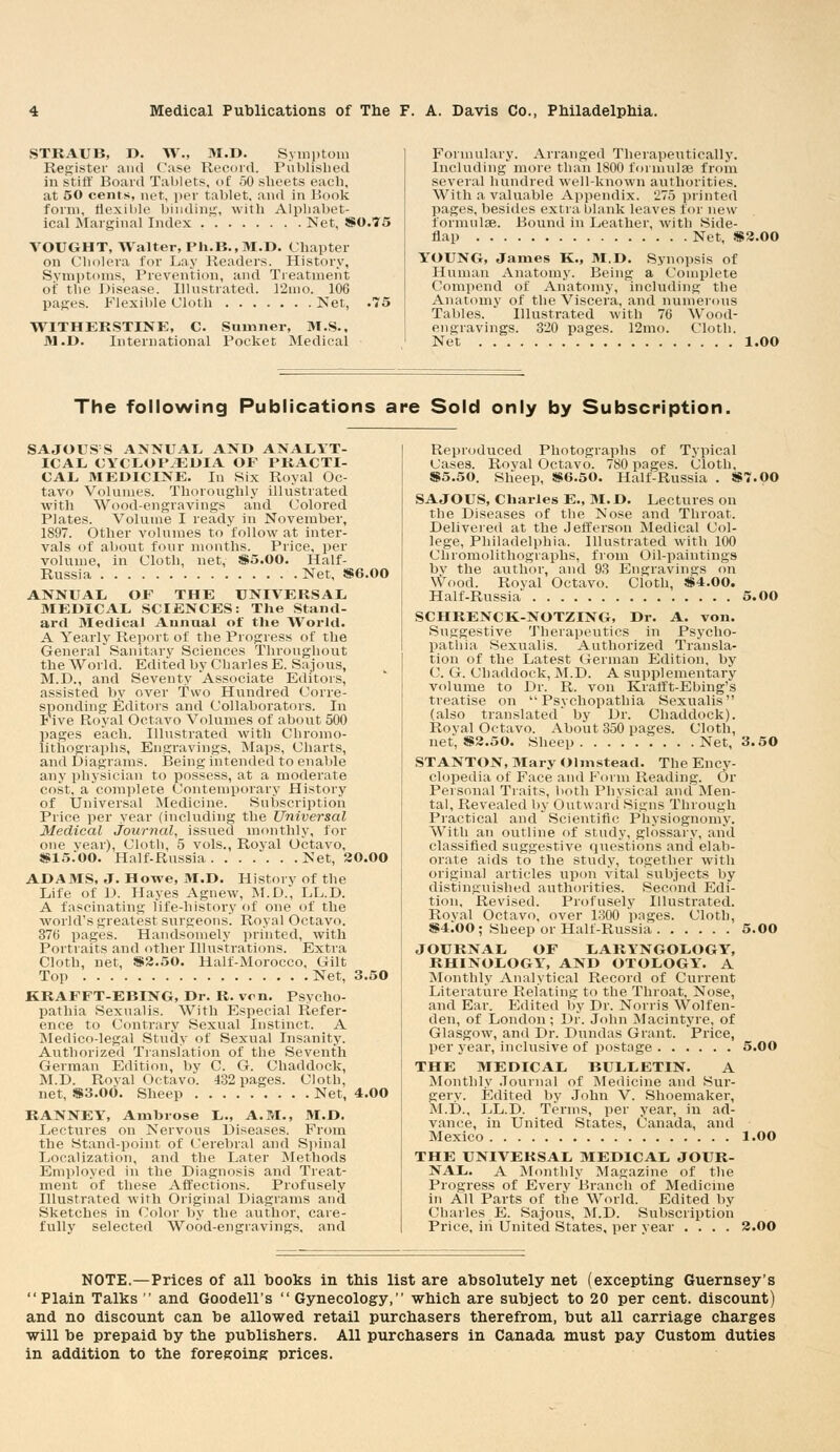 STRAUB, D. W., M.D. Symptom Register and Case Record. Published in stiff Board Tablets, of 50 sheets each, at 50 cents, net, per tablet, and in Book form, flexible binding, with Alphabet- ical Marginal Index Net, SS0.75 VOUGHT, Walter, Ph.B.,M.D. Chapter on Cholera for Lay Readers. History, Symptoms, Prevention, and Treatment of the Disease. Illustrated. 12mo. 106 pages. Flexible Cloth Net, .75 WITHERSTINE, C. Sumner, M.S.. M.D. International Pocket Medical Formulary, Arranged Therapeutically. Including more than 1800 formulas from several hundred well-known authorities. With a valuable Appendix. 275 printed pages, besides extra blank leaves for new formulae. Bound in Leather, with Side- flap Net, «2.00 YOUNG, James K., M.D. Synopsis of Human Anatomy. Being a Complete Compend of Anatomy, including the Anatomy of the Viscera, and numerous Tables. Illustrated with 76 Wood- engravings. 320 pages. 12mo. Cloth. Net 1.00 The following Publications are Sold only by Subscription, SAJOUSS ANNUAL AND ANALYT- ICAL CYCLOPAEDIA OF PRACTI- CAL MEDICINE. In Six Royal Oc- tavo Volumes. Thoroughly illustrated with Wood-engravings and Colored Plates. Volume I ready in November, 1897. Other volumes to follow at inter- vals of about four months. Price, per volume, in Cloth, net, S5.00. Half- Russia Net, *6.00 ANNUAL OF THE UNIVERSAL MEDICAL SCIENCES: The Stand- ard Medical Annual of the World. A Yearly Report of the Progress of the General Sanitary Sciences Throughout the World. Edited by Charles E. Sajous, M.D., and Seventy Associate Editors, assisted bv over Two Hundred Corre- sponding Editors and Collaborators. In Five Royal Octavo Volumes of about 500 pages each. Illustrated with Chromo- lithographs, Engravings, Maps, Charts, and Diagrams. Being intended to enable any physician to possess, at a moderate cost, acomplete Contemporary History of Universal Medicine. Subscription Price per year (including the Universal Medical Journal, issued monthly, for one year), Cloth, 5 vols., Royal Octavo, SS15.00. Half-Russia Net, 20.00 ADAMS, J. Howe, M.D. History of the Life of D. Hayes Agnew, M.D., LL.D. A fascinating life-history of one of the world's greatest surgeons'. Royal Octavo. 376 pages. Handsomely printed, with Portraits and other Illustrations. Extra Cloth, net, S2.50. Half-Morocco, Gilt Top Net, 3.50 KRAFFT-EBING, Dr. R. von. Psycho- pathia Sexualis. With Especial Refer- ence to Contrary Sexual Instinct. A Medico-legal Study of Sexual Insanity. Authorized Translation of the Seventh German Edition, by C. G. Chaddock, M.D. Roval Octavo. 432 pages. Cloth, net, $3.00. Sheep Net, 4.00 RANNEY, Ambrose L., A.M., M.D. Lectures on Nervous Diseases. From the Stand-point of Cerebral and Spinal Localization, and the Later Methods Employed in the Diagnosis and Treat- ment of these Affections. Profusely Illustrated with Original Diagrams and Sketches in Color by the author, care- fully selected Wood-engravings, and Reproduced Photographs of Typical Cases. Royal Octavo. 780 pages. Cloth, S5.50. Sheep, $6.50. Half-Russia . S7.00 SAJOUS, Charles E., M.D. Lectures on the Diseases of the Nose and Throat. Delivered at the Jefferson Medical Col- lege, Philadelphia. Illustrated with 100 Chromolithographs, from Oil-paintings bv the author, and 93 Engravings on \Vood. Roval Octavo. Cloth, S4.00. Half-Russia 5.00 SCHRENCK-NOTZING, Dr. A. von. Suggestive Therapeutics in Psycho- pathia Sexualis. Authorized Transla- tion of the Latest German Edition, by C. G. Chaddock, M.D. A supplementary volume to Dr. R. von Krafft-Ebing's treatise on Psychopathia Sexualis (also translated' by Dr. Chaddock). Royal Octavo. About 350 pages. Cloth, net, S2.50. Sheep Net, 3.50 STANTON, Mary Olmstead. The Ency- clopedia of Face and Form Reading. Or Personal Traits, both Physical and Men- tal, Revealed by Outward Signs Through Practical and Scientific Physiognomy. With an outline of study, glossary, and classified suggestive questions and elab- orate aids to the study, together with original articles upon vital subjects by distinguished authorities. Second Edi- tion, Revised. Profusely Illustrated. Royal Octavo, over 1300 pages. Cloth, $4100; Sheep or Half-Russia 5.00 JOURNAL OF LARYNGOLOGY, RHINOLOGY, AND OTOLOGY. A Monthly Analytical Record of Current Literature Relating to the Throat, Nose, and Ear. Edited by Dr. Norris Wolf en- den, of London ; Dr. John Macintyre, of Glasgow, and Dr. Dundas Grant. Price, per year, inclusive of postage 5.00 THE MEDICAL BULLETIN. A Monthly Journal of Medicine and Sur- gery. Edited by John V. Shoemaker, M.D., LL.D. Terms, per year, in ad- vance, in United States, Canada, and Mexico 1.00 THE UNIVERSAL MEDICAL JOUR- NAL. A Monthly Magazine of the Progress of Everv Branch of Medicine in All Parts of the World. Edited by Charles E. Sajous, M.D. Subscription Price, iii United States, per year .... 2.00 NOTE.—Prices of all books in this list are absolutely net (excepting Guernsey's Plain Talks and Goodell's Gynecology, which are subject to 20 per cent, discount) and no discount can be allowed retail purchasers therefrom, but all carriage charges will be prepaid by the publishers. All purchasers in Canada must pay Custom duties in addition to the foregoing prices.