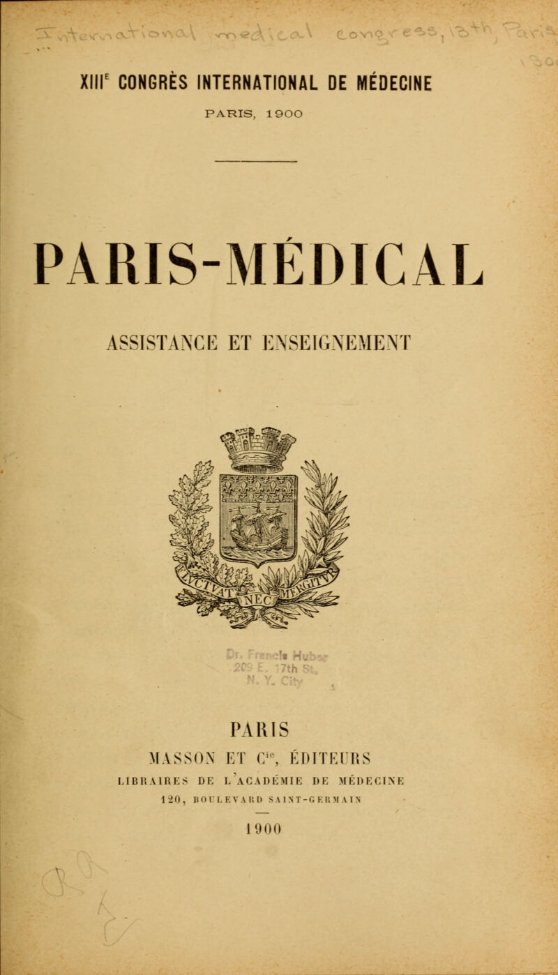 nT^O ^ XIIIe CONGRES INTERNATIONAL DE MEDECINE PARIS, 1900 PARIS-MÉDICAL ASSISTANCE ET ENSEIGNEMENT ■'• Hu PARIS MASSON ET Cie, EDITEURS LIBRAIRES DE i/ACADÉMIE DE MÉDECINE 1 -20 , I? O r L E V A R D SAINT-G F. R M A I N 1900